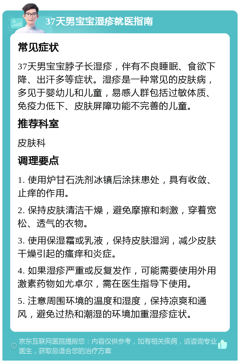 37天男宝宝湿疹就医指南 常见症状 37天男宝宝脖子长湿疹，伴有不良睡眠、食欲下降、出汗多等症状。湿疹是一种常见的皮肤病，多见于婴幼儿和儿童，易感人群包括过敏体质、免疫力低下、皮肤屏障功能不完善的儿童。 推荐科室 皮肤科 调理要点 1. 使用炉甘石洗剂冰镇后涂抹患处，具有收敛、止痒的作用。 2. 保持皮肤清洁干燥，避免摩擦和刺激，穿着宽松、透气的衣物。 3. 使用保湿霜或乳液，保持皮肤湿润，减少皮肤干燥引起的瘙痒和炎症。 4. 如果湿疹严重或反复发作，可能需要使用外用激素药物如尤卓尔，需在医生指导下使用。 5. 注意周围环境的温度和湿度，保持凉爽和通风，避免过热和潮湿的环境加重湿疹症状。