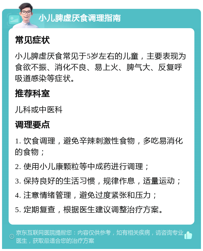 小儿脾虚厌食调理指南 常见症状 小儿脾虚厌食常见于5岁左右的儿童，主要表现为食欲不振、消化不良、易上火、脾气大、反复呼吸道感染等症状。 推荐科室 儿科或中医科 调理要点 1. 饮食调理，避免辛辣刺激性食物，多吃易消化的食物； 2. 使用小儿康颗粒等中成药进行调理； 3. 保持良好的生活习惯，规律作息，适量运动； 4. 注意情绪管理，避免过度紧张和压力； 5. 定期复查，根据医生建议调整治疗方案。