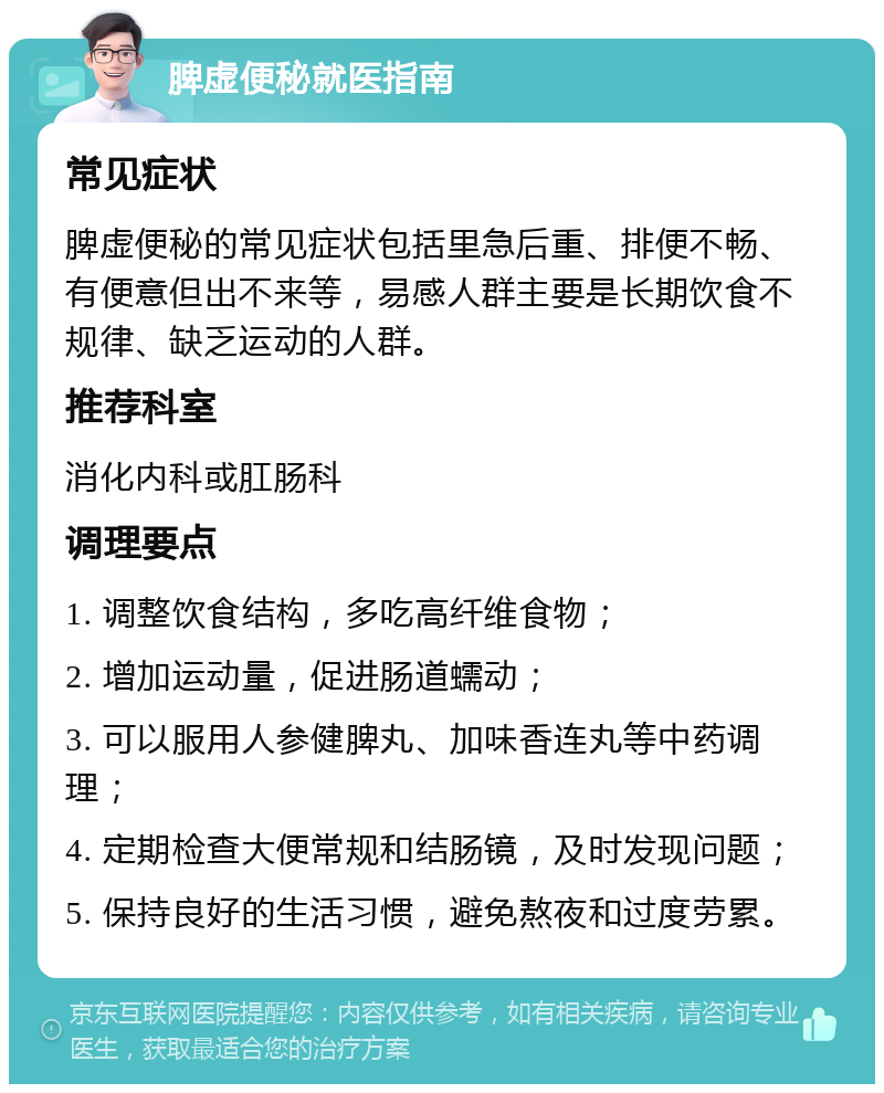 脾虚便秘就医指南 常见症状 脾虚便秘的常见症状包括里急后重、排便不畅、有便意但出不来等，易感人群主要是长期饮食不规律、缺乏运动的人群。 推荐科室 消化内科或肛肠科 调理要点 1. 调整饮食结构，多吃高纤维食物； 2. 增加运动量，促进肠道蠕动； 3. 可以服用人参健脾丸、加味香连丸等中药调理； 4. 定期检查大便常规和结肠镜，及时发现问题； 5. 保持良好的生活习惯，避免熬夜和过度劳累。