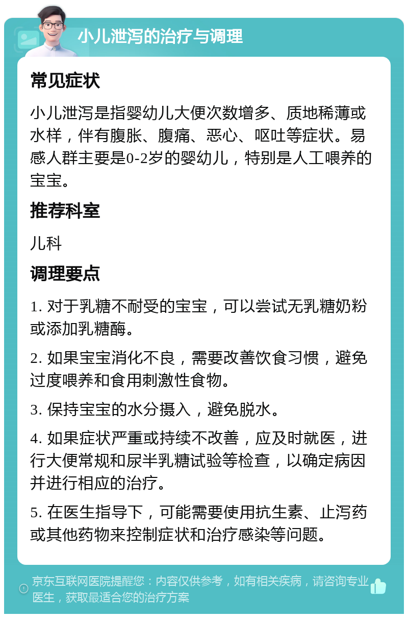 小儿泄泻的治疗与调理 常见症状 小儿泄泻是指婴幼儿大便次数增多、质地稀薄或水样，伴有腹胀、腹痛、恶心、呕吐等症状。易感人群主要是0-2岁的婴幼儿，特别是人工喂养的宝宝。 推荐科室 儿科 调理要点 1. 对于乳糖不耐受的宝宝，可以尝试无乳糖奶粉或添加乳糖酶。 2. 如果宝宝消化不良，需要改善饮食习惯，避免过度喂养和食用刺激性食物。 3. 保持宝宝的水分摄入，避免脱水。 4. 如果症状严重或持续不改善，应及时就医，进行大便常规和尿半乳糖试验等检查，以确定病因并进行相应的治疗。 5. 在医生指导下，可能需要使用抗生素、止泻药或其他药物来控制症状和治疗感染等问题。