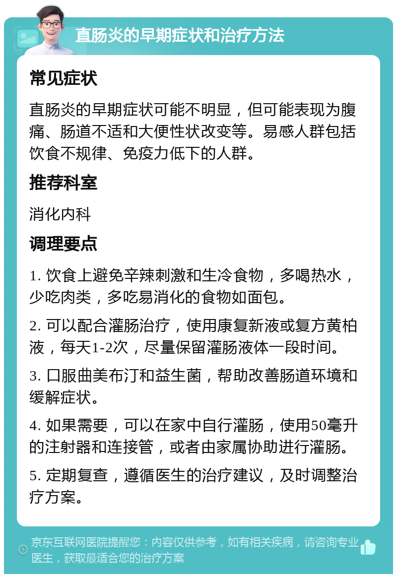 直肠炎的早期症状和治疗方法 常见症状 直肠炎的早期症状可能不明显，但可能表现为腹痛、肠道不适和大便性状改变等。易感人群包括饮食不规律、免疫力低下的人群。 推荐科室 消化内科 调理要点 1. 饮食上避免辛辣刺激和生冷食物，多喝热水，少吃肉类，多吃易消化的食物如面包。 2. 可以配合灌肠治疗，使用康复新液或复方黄柏液，每天1-2次，尽量保留灌肠液体一段时间。 3. 口服曲美布汀和益生菌，帮助改善肠道环境和缓解症状。 4. 如果需要，可以在家中自行灌肠，使用50毫升的注射器和连接管，或者由家属协助进行灌肠。 5. 定期复查，遵循医生的治疗建议，及时调整治疗方案。