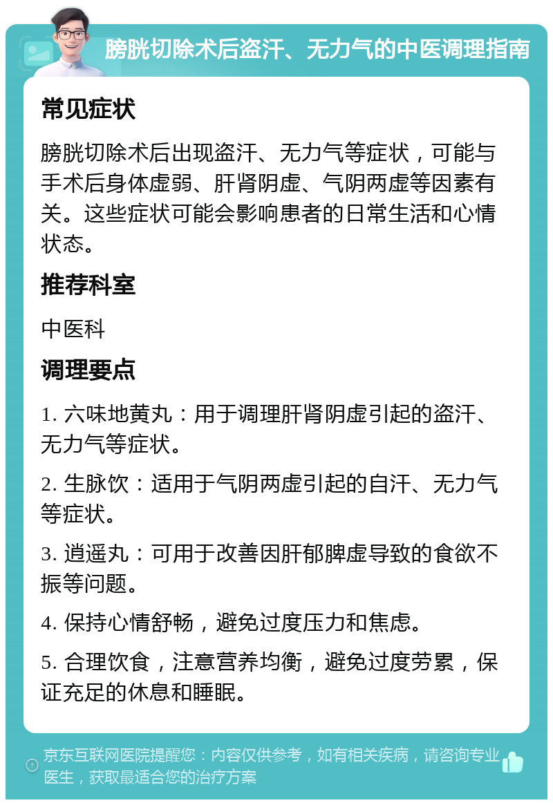 膀胱切除术后盗汗、无力气的中医调理指南 常见症状 膀胱切除术后出现盗汗、无力气等症状，可能与手术后身体虚弱、肝肾阴虚、气阴两虚等因素有关。这些症状可能会影响患者的日常生活和心情状态。 推荐科室 中医科 调理要点 1. 六味地黄丸：用于调理肝肾阴虚引起的盗汗、无力气等症状。 2. 生脉饮：适用于气阴两虚引起的自汗、无力气等症状。 3. 逍遥丸：可用于改善因肝郁脾虚导致的食欲不振等问题。 4. 保持心情舒畅，避免过度压力和焦虑。 5. 合理饮食，注意营养均衡，避免过度劳累，保证充足的休息和睡眠。