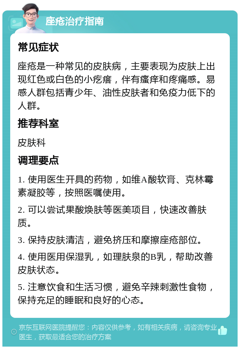 座疮治疗指南 常见症状 座疮是一种常见的皮肤病，主要表现为皮肤上出现红色或白色的小疙瘩，伴有瘙痒和疼痛感。易感人群包括青少年、油性皮肤者和免疫力低下的人群。 推荐科室 皮肤科 调理要点 1. 使用医生开具的药物，如维A酸软膏、克林霉素凝胶等，按照医嘱使用。 2. 可以尝试果酸焕肤等医美项目，快速改善肤质。 3. 保持皮肤清洁，避免挤压和摩擦座疮部位。 4. 使用医用保湿乳，如理肤泉的B乳，帮助改善皮肤状态。 5. 注意饮食和生活习惯，避免辛辣刺激性食物，保持充足的睡眠和良好的心态。