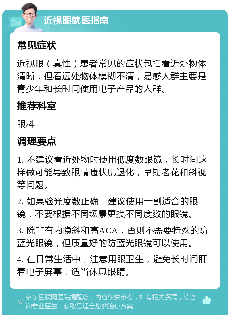 近视眼就医指南 常见症状 近视眼（真性）患者常见的症状包括看近处物体清晰，但看远处物体模糊不清，易感人群主要是青少年和长时间使用电子产品的人群。 推荐科室 眼科 调理要点 1. 不建议看近处物时使用低度数眼镜，长时间这样做可能导致眼睛睫状肌退化，早期老花和斜视等问题。 2. 如果验光度数正确，建议使用一副适合的眼镜，不要根据不同场景更换不同度数的眼镜。 3. 除非有内隐斜和高ACA，否则不需要特殊的防蓝光眼镜，但质量好的防蓝光眼镜可以使用。 4. 在日常生活中，注意用眼卫生，避免长时间盯着电子屏幕，适当休息眼睛。