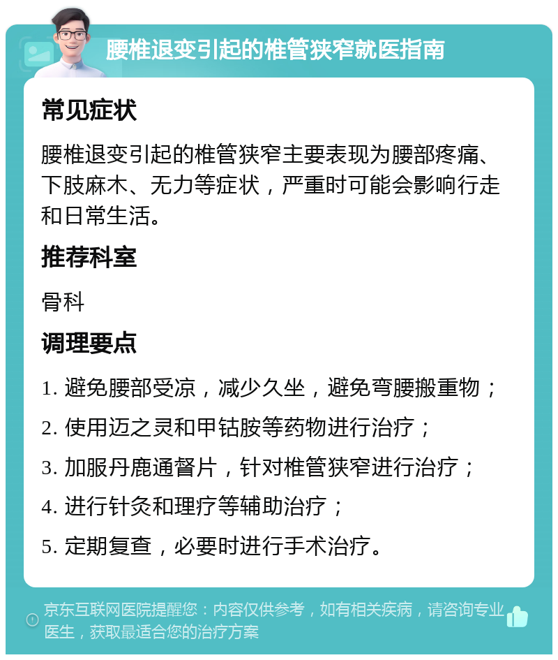 腰椎退变引起的椎管狭窄就医指南 常见症状 腰椎退变引起的椎管狭窄主要表现为腰部疼痛、下肢麻木、无力等症状，严重时可能会影响行走和日常生活。 推荐科室 骨科 调理要点 1. 避免腰部受凉，减少久坐，避免弯腰搬重物； 2. 使用迈之灵和甲钴胺等药物进行治疗； 3. 加服丹鹿通督片，针对椎管狭窄进行治疗； 4. 进行针灸和理疗等辅助治疗； 5. 定期复查，必要时进行手术治疗。