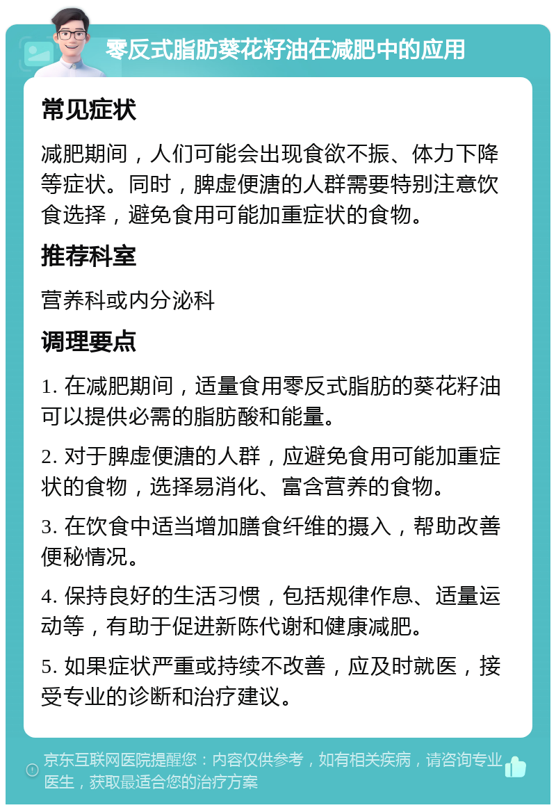 零反式脂肪葵花籽油在减肥中的应用 常见症状 减肥期间，人们可能会出现食欲不振、体力下降等症状。同时，脾虚便溏的人群需要特别注意饮食选择，避免食用可能加重症状的食物。 推荐科室 营养科或内分泌科 调理要点 1. 在减肥期间，适量食用零反式脂肪的葵花籽油可以提供必需的脂肪酸和能量。 2. 对于脾虚便溏的人群，应避免食用可能加重症状的食物，选择易消化、富含营养的食物。 3. 在饮食中适当增加膳食纤维的摄入，帮助改善便秘情况。 4. 保持良好的生活习惯，包括规律作息、适量运动等，有助于促进新陈代谢和健康减肥。 5. 如果症状严重或持续不改善，应及时就医，接受专业的诊断和治疗建议。