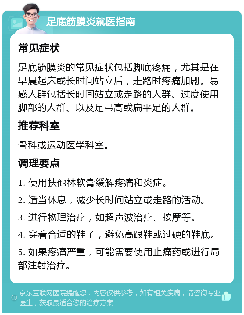 足底筋膜炎就医指南 常见症状 足底筋膜炎的常见症状包括脚底疼痛，尤其是在早晨起床或长时间站立后，走路时疼痛加剧。易感人群包括长时间站立或走路的人群、过度使用脚部的人群、以及足弓高或扁平足的人群。 推荐科室 骨科或运动医学科室。 调理要点 1. 使用扶他林软膏缓解疼痛和炎症。 2. 适当休息，减少长时间站立或走路的活动。 3. 进行物理治疗，如超声波治疗、按摩等。 4. 穿着合适的鞋子，避免高跟鞋或过硬的鞋底。 5. 如果疼痛严重，可能需要使用止痛药或进行局部注射治疗。