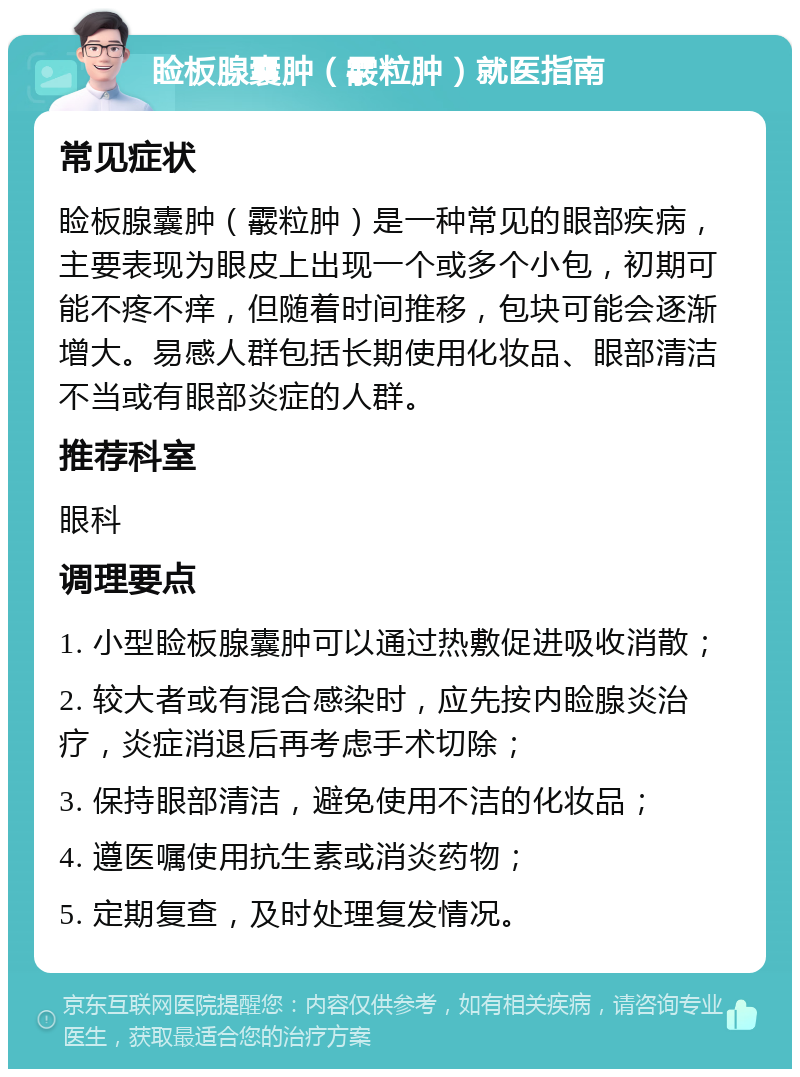 睑板腺囊肿（霰粒肿）就医指南 常见症状 睑板腺囊肿（霰粒肿）是一种常见的眼部疾病，主要表现为眼皮上出现一个或多个小包，初期可能不疼不痒，但随着时间推移，包块可能会逐渐增大。易感人群包括长期使用化妆品、眼部清洁不当或有眼部炎症的人群。 推荐科室 眼科 调理要点 1. 小型睑板腺囊肿可以通过热敷促进吸收消散； 2. 较大者或有混合感染时，应先按内睑腺炎治疗，炎症消退后再考虑手术切除； 3. 保持眼部清洁，避免使用不洁的化妆品； 4. 遵医嘱使用抗生素或消炎药物； 5. 定期复查，及时处理复发情况。