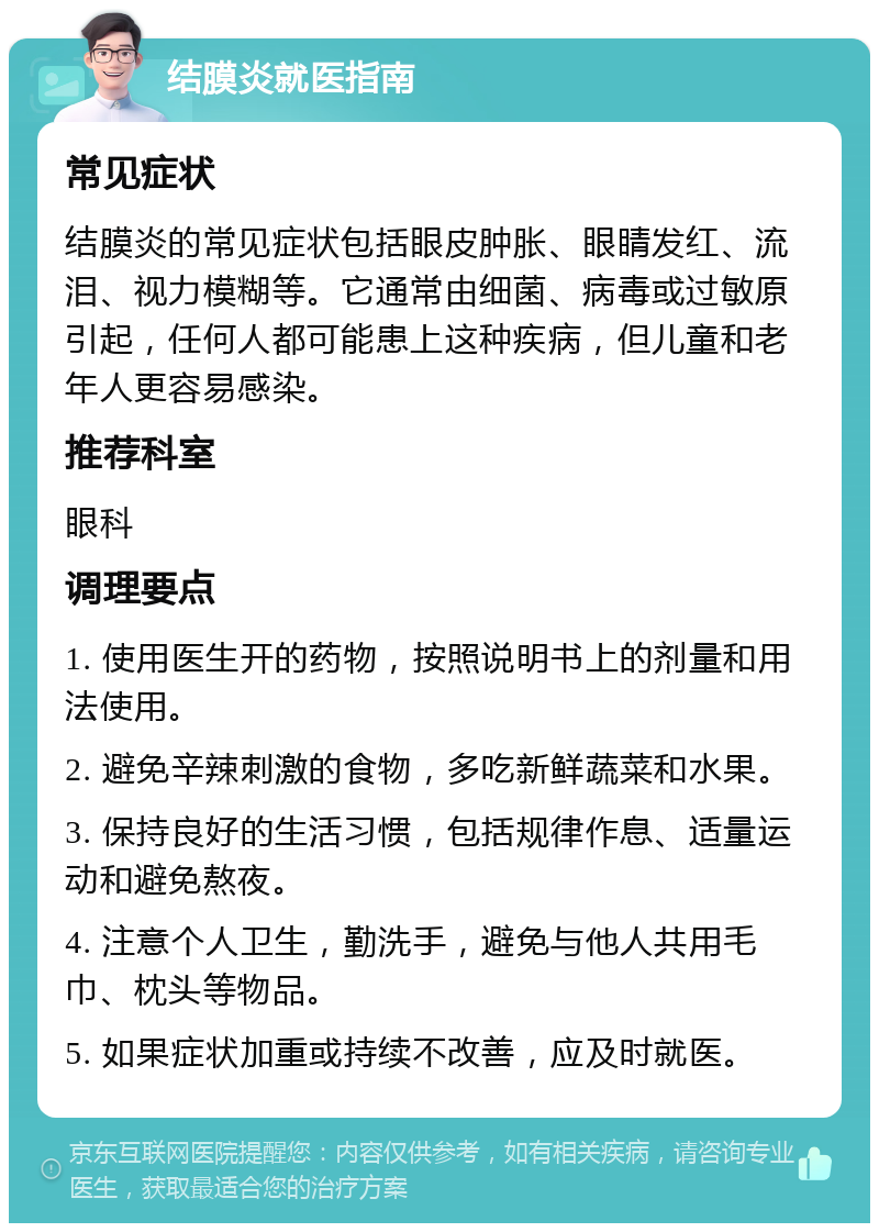 结膜炎就医指南 常见症状 结膜炎的常见症状包括眼皮肿胀、眼睛发红、流泪、视力模糊等。它通常由细菌、病毒或过敏原引起，任何人都可能患上这种疾病，但儿童和老年人更容易感染。 推荐科室 眼科 调理要点 1. 使用医生开的药物，按照说明书上的剂量和用法使用。 2. 避免辛辣刺激的食物，多吃新鲜蔬菜和水果。 3. 保持良好的生活习惯，包括规律作息、适量运动和避免熬夜。 4. 注意个人卫生，勤洗手，避免与他人共用毛巾、枕头等物品。 5. 如果症状加重或持续不改善，应及时就医。