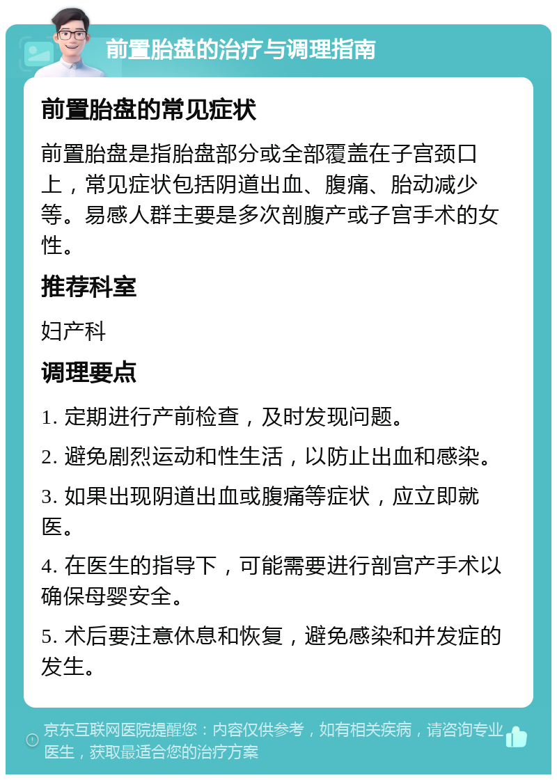 前置胎盘的治疗与调理指南 前置胎盘的常见症状 前置胎盘是指胎盘部分或全部覆盖在子宫颈口上，常见症状包括阴道出血、腹痛、胎动减少等。易感人群主要是多次剖腹产或子宫手术的女性。 推荐科室 妇产科 调理要点 1. 定期进行产前检查，及时发现问题。 2. 避免剧烈运动和性生活，以防止出血和感染。 3. 如果出现阴道出血或腹痛等症状，应立即就医。 4. 在医生的指导下，可能需要进行剖宫产手术以确保母婴安全。 5. 术后要注意休息和恢复，避免感染和并发症的发生。