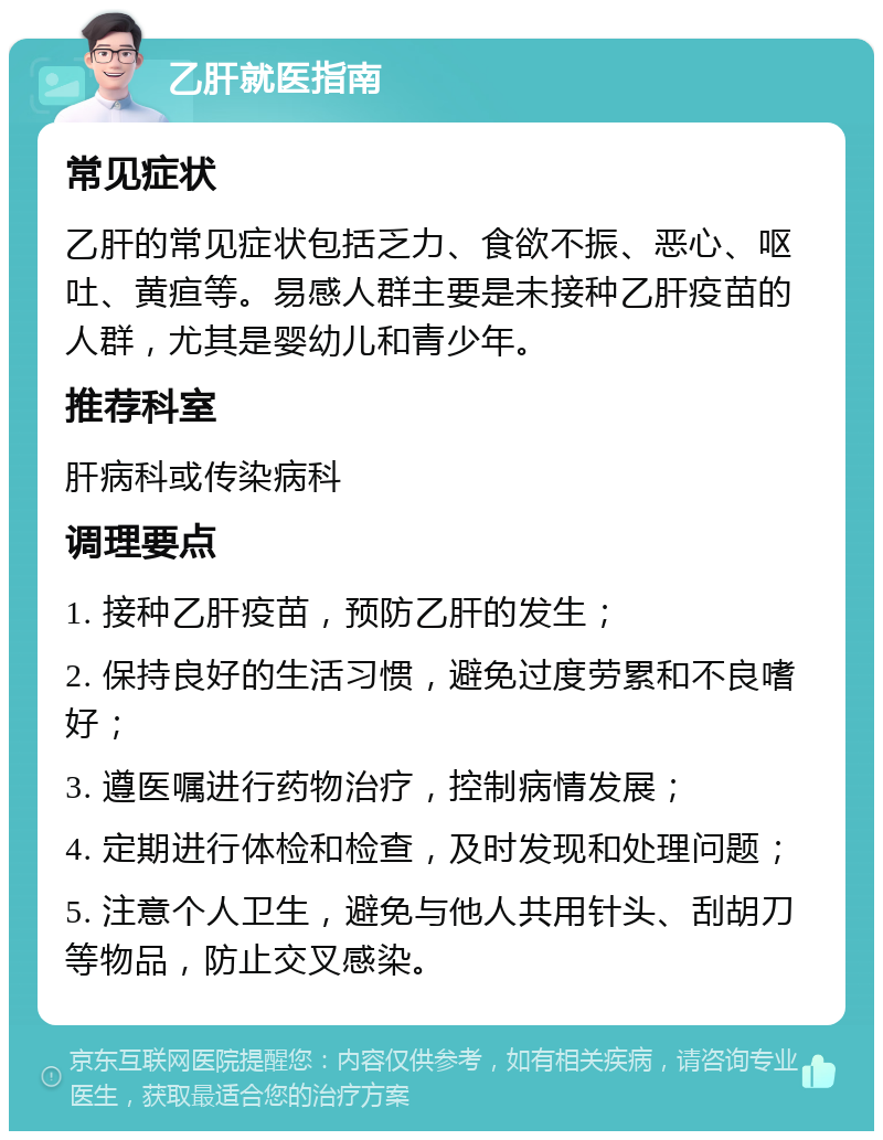 乙肝就医指南 常见症状 乙肝的常见症状包括乏力、食欲不振、恶心、呕吐、黄疸等。易感人群主要是未接种乙肝疫苗的人群，尤其是婴幼儿和青少年。 推荐科室 肝病科或传染病科 调理要点 1. 接种乙肝疫苗，预防乙肝的发生； 2. 保持良好的生活习惯，避免过度劳累和不良嗜好； 3. 遵医嘱进行药物治疗，控制病情发展； 4. 定期进行体检和检查，及时发现和处理问题； 5. 注意个人卫生，避免与他人共用针头、刮胡刀等物品，防止交叉感染。