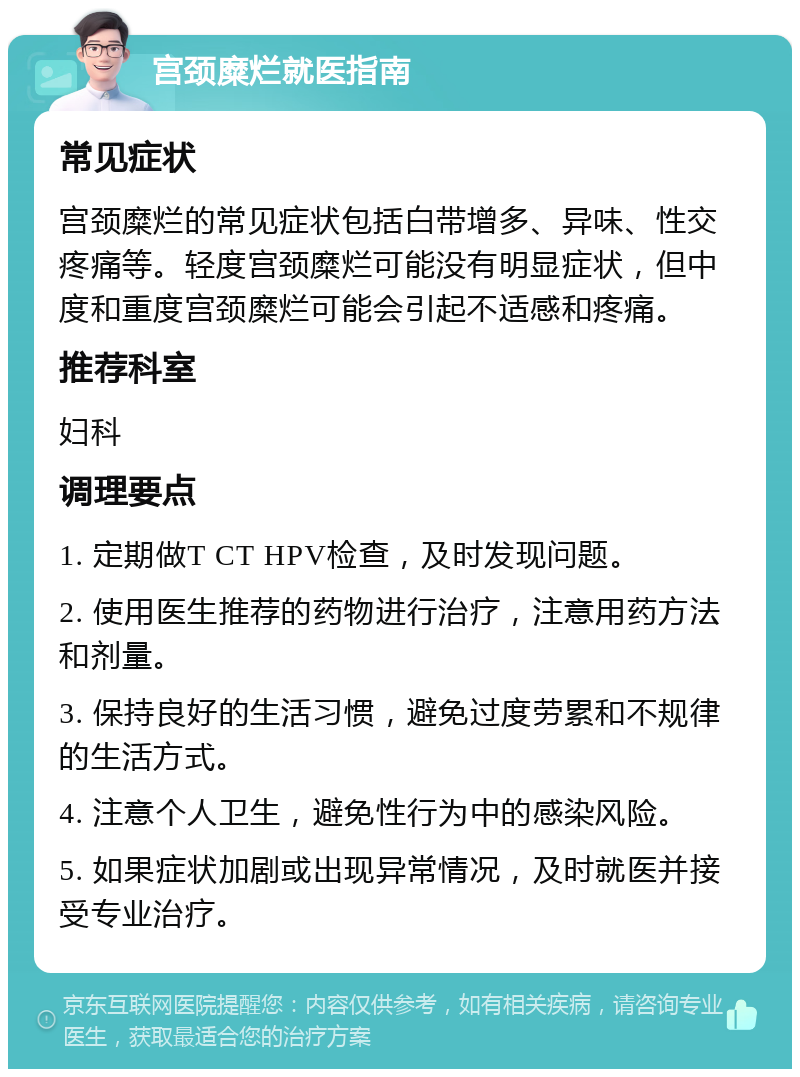 宫颈糜烂就医指南 常见症状 宫颈糜烂的常见症状包括白带增多、异味、性交疼痛等。轻度宫颈糜烂可能没有明显症状，但中度和重度宫颈糜烂可能会引起不适感和疼痛。 推荐科室 妇科 调理要点 1. 定期做T CT HPV检查，及时发现问题。 2. 使用医生推荐的药物进行治疗，注意用药方法和剂量。 3. 保持良好的生活习惯，避免过度劳累和不规律的生活方式。 4. 注意个人卫生，避免性行为中的感染风险。 5. 如果症状加剧或出现异常情况，及时就医并接受专业治疗。