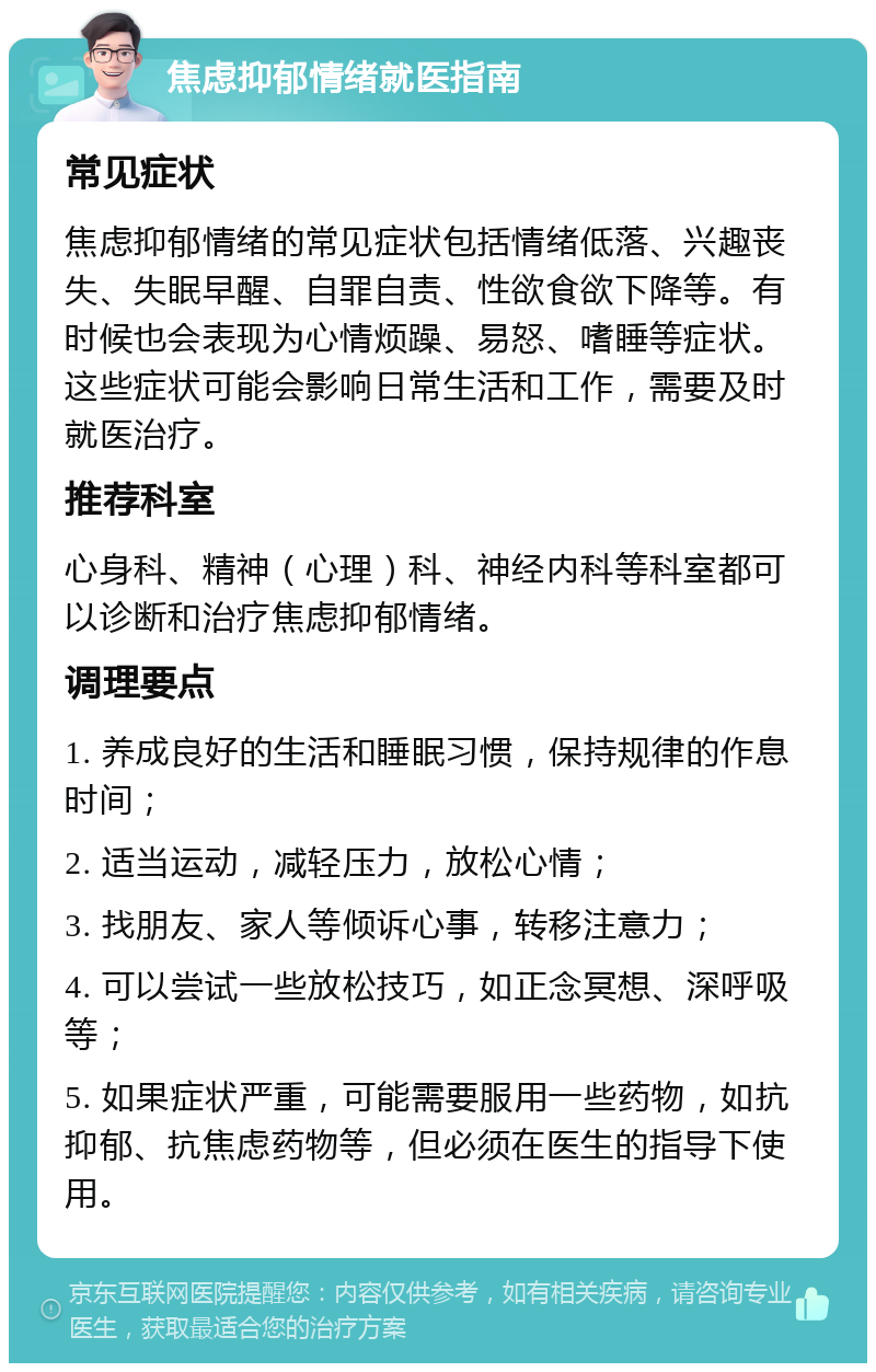 焦虑抑郁情绪就医指南 常见症状 焦虑抑郁情绪的常见症状包括情绪低落、兴趣丧失、失眠早醒、自罪自责、性欲食欲下降等。有时候也会表现为心情烦躁、易怒、嗜睡等症状。这些症状可能会影响日常生活和工作，需要及时就医治疗。 推荐科室 心身科、精神（心理）科、神经内科等科室都可以诊断和治疗焦虑抑郁情绪。 调理要点 1. 养成良好的生活和睡眠习惯，保持规律的作息时间； 2. 适当运动，减轻压力，放松心情； 3. 找朋友、家人等倾诉心事，转移注意力； 4. 可以尝试一些放松技巧，如正念冥想、深呼吸等； 5. 如果症状严重，可能需要服用一些药物，如抗抑郁、抗焦虑药物等，但必须在医生的指导下使用。