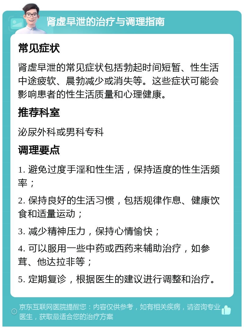 肾虚早泄的治疗与调理指南 常见症状 肾虚早泄的常见症状包括勃起时间短暂、性生活中途疲软、晨勃减少或消失等。这些症状可能会影响患者的性生活质量和心理健康。 推荐科室 泌尿外科或男科专科 调理要点 1. 避免过度手淫和性生活，保持适度的性生活频率； 2. 保持良好的生活习惯，包括规律作息、健康饮食和适量运动； 3. 减少精神压力，保持心情愉快； 4. 可以服用一些中药或西药来辅助治疗，如参茸、他达拉非等； 5. 定期复诊，根据医生的建议进行调整和治疗。