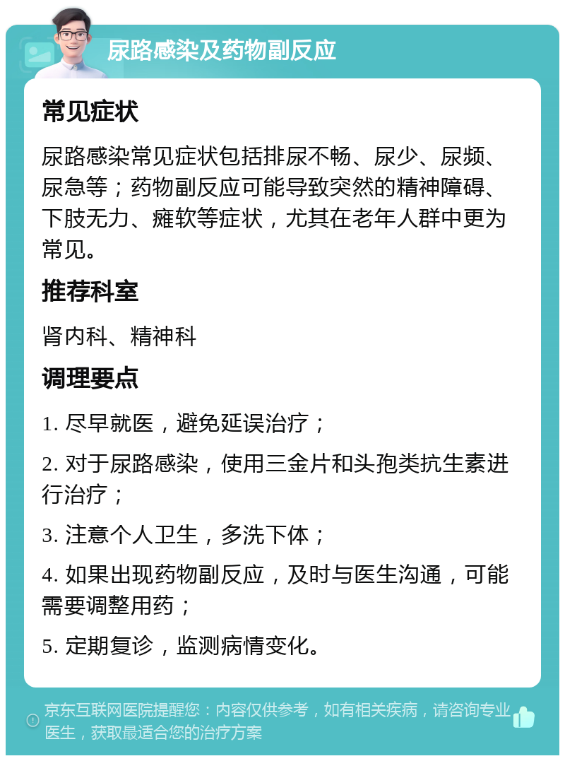 尿路感染及药物副反应 常见症状 尿路感染常见症状包括排尿不畅、尿少、尿频、尿急等；药物副反应可能导致突然的精神障碍、下肢无力、瘫软等症状，尤其在老年人群中更为常见。 推荐科室 肾内科、精神科 调理要点 1. 尽早就医，避免延误治疗； 2. 对于尿路感染，使用三金片和头孢类抗生素进行治疗； 3. 注意个人卫生，多洗下体； 4. 如果出现药物副反应，及时与医生沟通，可能需要调整用药； 5. 定期复诊，监测病情变化。