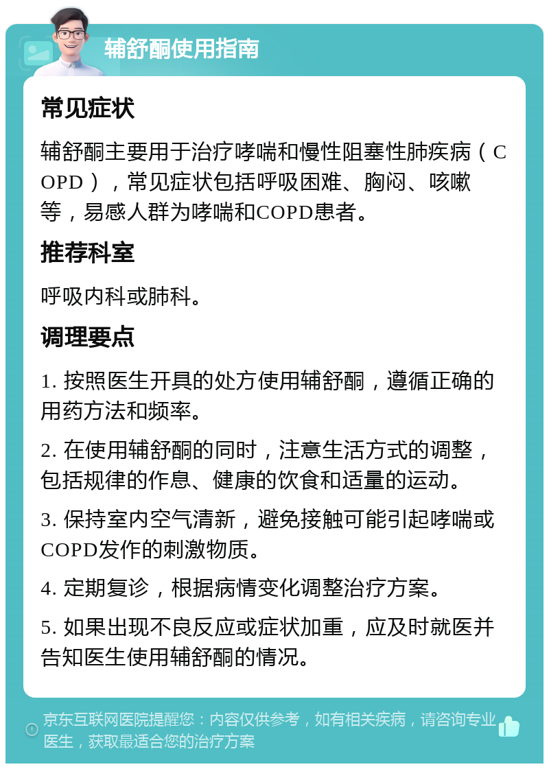 辅舒酮使用指南 常见症状 辅舒酮主要用于治疗哮喘和慢性阻塞性肺疾病（COPD），常见症状包括呼吸困难、胸闷、咳嗽等，易感人群为哮喘和COPD患者。 推荐科室 呼吸内科或肺科。 调理要点 1. 按照医生开具的处方使用辅舒酮，遵循正确的用药方法和频率。 2. 在使用辅舒酮的同时，注意生活方式的调整，包括规律的作息、健康的饮食和适量的运动。 3. 保持室内空气清新，避免接触可能引起哮喘或COPD发作的刺激物质。 4. 定期复诊，根据病情变化调整治疗方案。 5. 如果出现不良反应或症状加重，应及时就医并告知医生使用辅舒酮的情况。