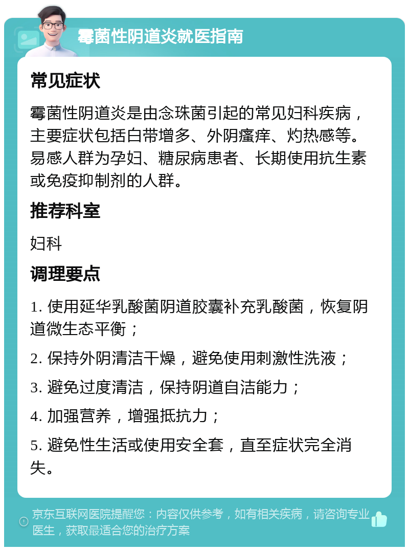 霉菌性阴道炎就医指南 常见症状 霉菌性阴道炎是由念珠菌引起的常见妇科疾病，主要症状包括白带增多、外阴瘙痒、灼热感等。易感人群为孕妇、糖尿病患者、长期使用抗生素或免疫抑制剂的人群。 推荐科室 妇科 调理要点 1. 使用延华乳酸菌阴道胶囊补充乳酸菌，恢复阴道微生态平衡； 2. 保持外阴清洁干燥，避免使用刺激性洗液； 3. 避免过度清洁，保持阴道自洁能力； 4. 加强营养，增强抵抗力； 5. 避免性生活或使用安全套，直至症状完全消失。