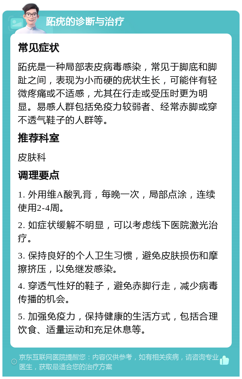 跖疣的诊断与治疗 常见症状 跖疣是一种局部表皮病毒感染，常见于脚底和脚趾之间，表现为小而硬的疣状生长，可能伴有轻微疼痛或不适感，尤其在行走或受压时更为明显。易感人群包括免疫力较弱者、经常赤脚或穿不透气鞋子的人群等。 推荐科室 皮肤科 调理要点 1. 外用维A酸乳膏，每晚一次，局部点涂，连续使用2-4周。 2. 如症状缓解不明显，可以考虑线下医院激光治疗。 3. 保持良好的个人卫生习惯，避免皮肤损伤和摩擦挤压，以免继发感染。 4. 穿透气性好的鞋子，避免赤脚行走，减少病毒传播的机会。 5. 加强免疫力，保持健康的生活方式，包括合理饮食、适量运动和充足休息等。