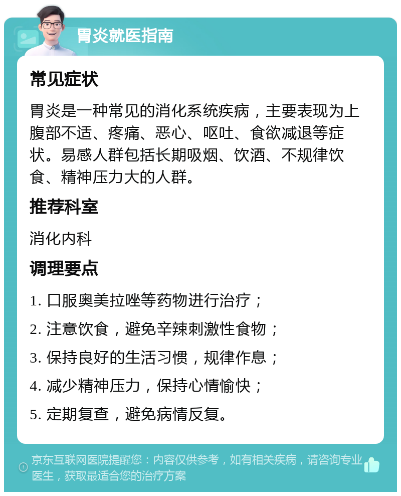 胃炎就医指南 常见症状 胃炎是一种常见的消化系统疾病，主要表现为上腹部不适、疼痛、恶心、呕吐、食欲减退等症状。易感人群包括长期吸烟、饮酒、不规律饮食、精神压力大的人群。 推荐科室 消化内科 调理要点 1. 口服奥美拉唑等药物进行治疗； 2. 注意饮食，避免辛辣刺激性食物； 3. 保持良好的生活习惯，规律作息； 4. 减少精神压力，保持心情愉快； 5. 定期复查，避免病情反复。