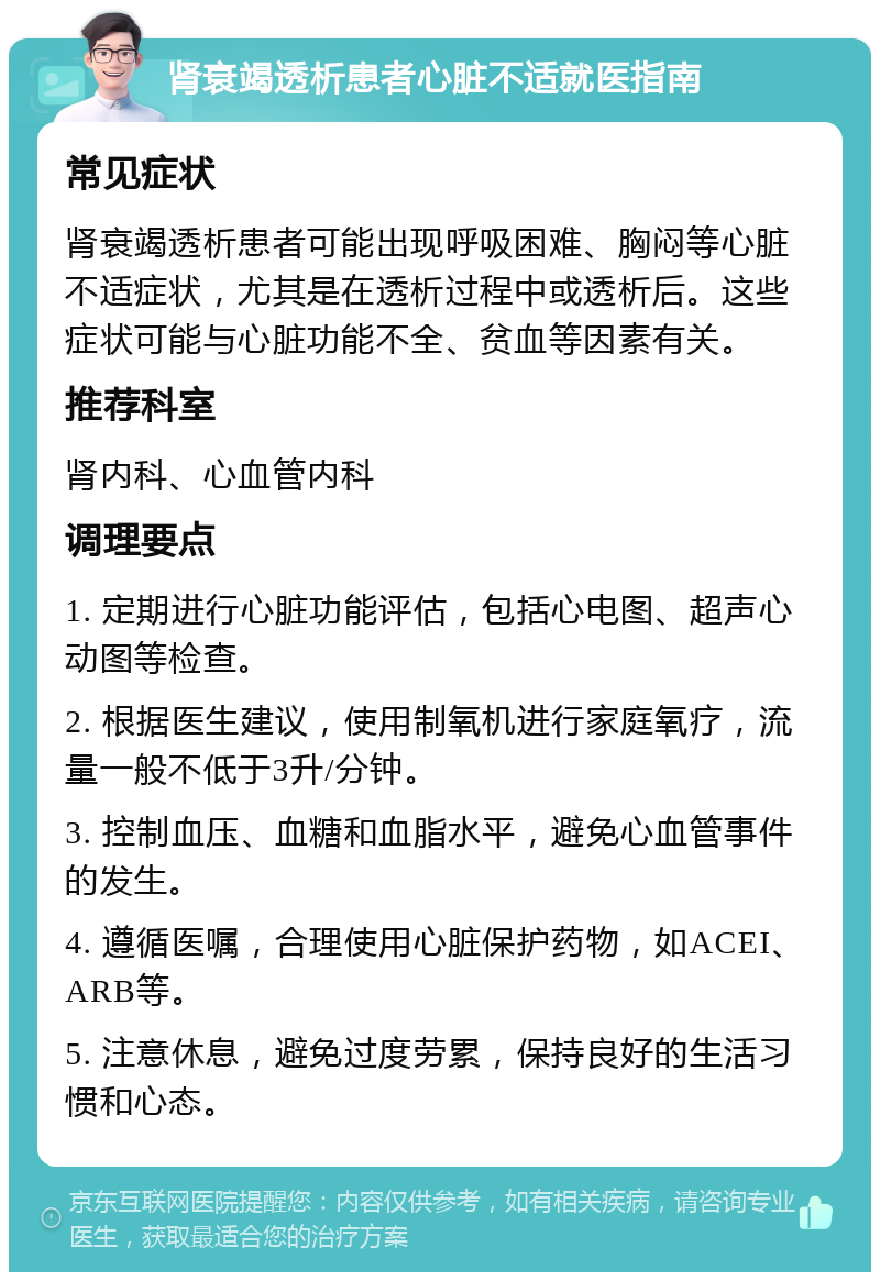 肾衰竭透析患者心脏不适就医指南 常见症状 肾衰竭透析患者可能出现呼吸困难、胸闷等心脏不适症状，尤其是在透析过程中或透析后。这些症状可能与心脏功能不全、贫血等因素有关。 推荐科室 肾内科、心血管内科 调理要点 1. 定期进行心脏功能评估，包括心电图、超声心动图等检查。 2. 根据医生建议，使用制氧机进行家庭氧疗，流量一般不低于3升/分钟。 3. 控制血压、血糖和血脂水平，避免心血管事件的发生。 4. 遵循医嘱，合理使用心脏保护药物，如ACEI、ARB等。 5. 注意休息，避免过度劳累，保持良好的生活习惯和心态。