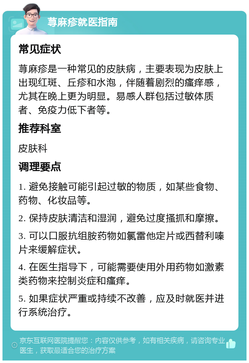 荨麻疹就医指南 常见症状 荨麻疹是一种常见的皮肤病，主要表现为皮肤上出现红斑、丘疹和水泡，伴随着剧烈的瘙痒感，尤其在晚上更为明显。易感人群包括过敏体质者、免疫力低下者等。 推荐科室 皮肤科 调理要点 1. 避免接触可能引起过敏的物质，如某些食物、药物、化妆品等。 2. 保持皮肤清洁和湿润，避免过度搔抓和摩擦。 3. 可以口服抗组胺药物如氯雷他定片或西替利嗪片来缓解症状。 4. 在医生指导下，可能需要使用外用药物如激素类药物来控制炎症和瘙痒。 5. 如果症状严重或持续不改善，应及时就医并进行系统治疗。