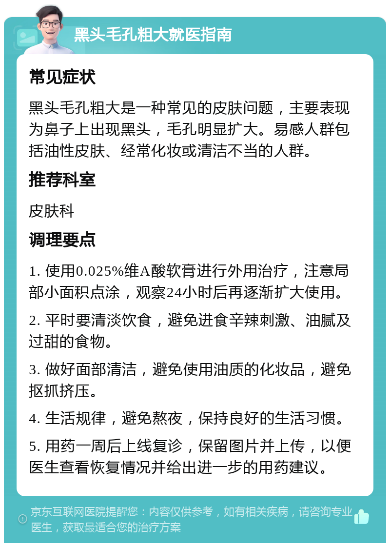 黑头毛孔粗大就医指南 常见症状 黑头毛孔粗大是一种常见的皮肤问题，主要表现为鼻子上出现黑头，毛孔明显扩大。易感人群包括油性皮肤、经常化妆或清洁不当的人群。 推荐科室 皮肤科 调理要点 1. 使用0.025%维A酸软膏进行外用治疗，注意局部小面积点涂，观察24小时后再逐渐扩大使用。 2. 平时要清淡饮食，避免进食辛辣刺激、油腻及过甜的食物。 3. 做好面部清洁，避免使用油质的化妆品，避免抠抓挤压。 4. 生活规律，避免熬夜，保持良好的生活习惯。 5. 用药一周后上线复诊，保留图片并上传，以便医生查看恢复情况并给出进一步的用药建议。