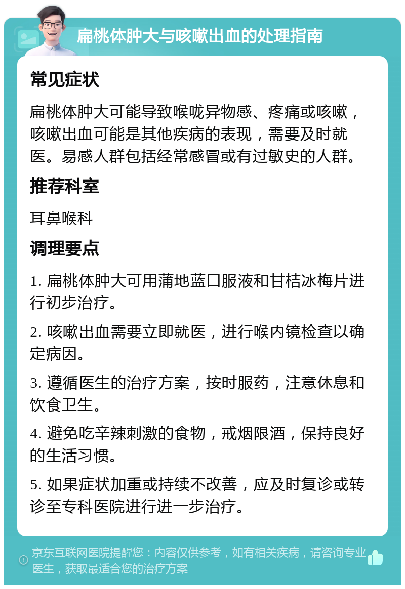 扁桃体肿大与咳嗽出血的处理指南 常见症状 扁桃体肿大可能导致喉咙异物感、疼痛或咳嗽，咳嗽出血可能是其他疾病的表现，需要及时就医。易感人群包括经常感冒或有过敏史的人群。 推荐科室 耳鼻喉科 调理要点 1. 扁桃体肿大可用蒲地蓝口服液和甘桔冰梅片进行初步治疗。 2. 咳嗽出血需要立即就医，进行喉内镜检查以确定病因。 3. 遵循医生的治疗方案，按时服药，注意休息和饮食卫生。 4. 避免吃辛辣刺激的食物，戒烟限酒，保持良好的生活习惯。 5. 如果症状加重或持续不改善，应及时复诊或转诊至专科医院进行进一步治疗。