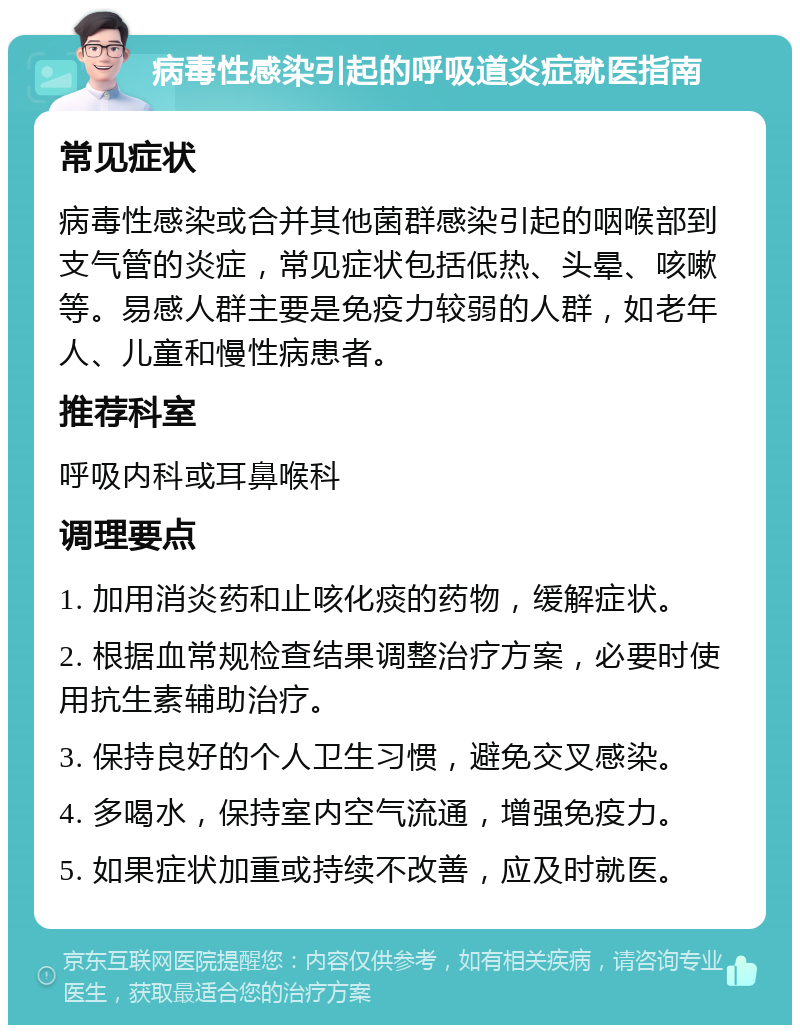 病毒性感染引起的呼吸道炎症就医指南 常见症状 病毒性感染或合并其他菌群感染引起的咽喉部到支气管的炎症，常见症状包括低热、头晕、咳嗽等。易感人群主要是免疫力较弱的人群，如老年人、儿童和慢性病患者。 推荐科室 呼吸内科或耳鼻喉科 调理要点 1. 加用消炎药和止咳化痰的药物，缓解症状。 2. 根据血常规检查结果调整治疗方案，必要时使用抗生素辅助治疗。 3. 保持良好的个人卫生习惯，避免交叉感染。 4. 多喝水，保持室内空气流通，增强免疫力。 5. 如果症状加重或持续不改善，应及时就医。