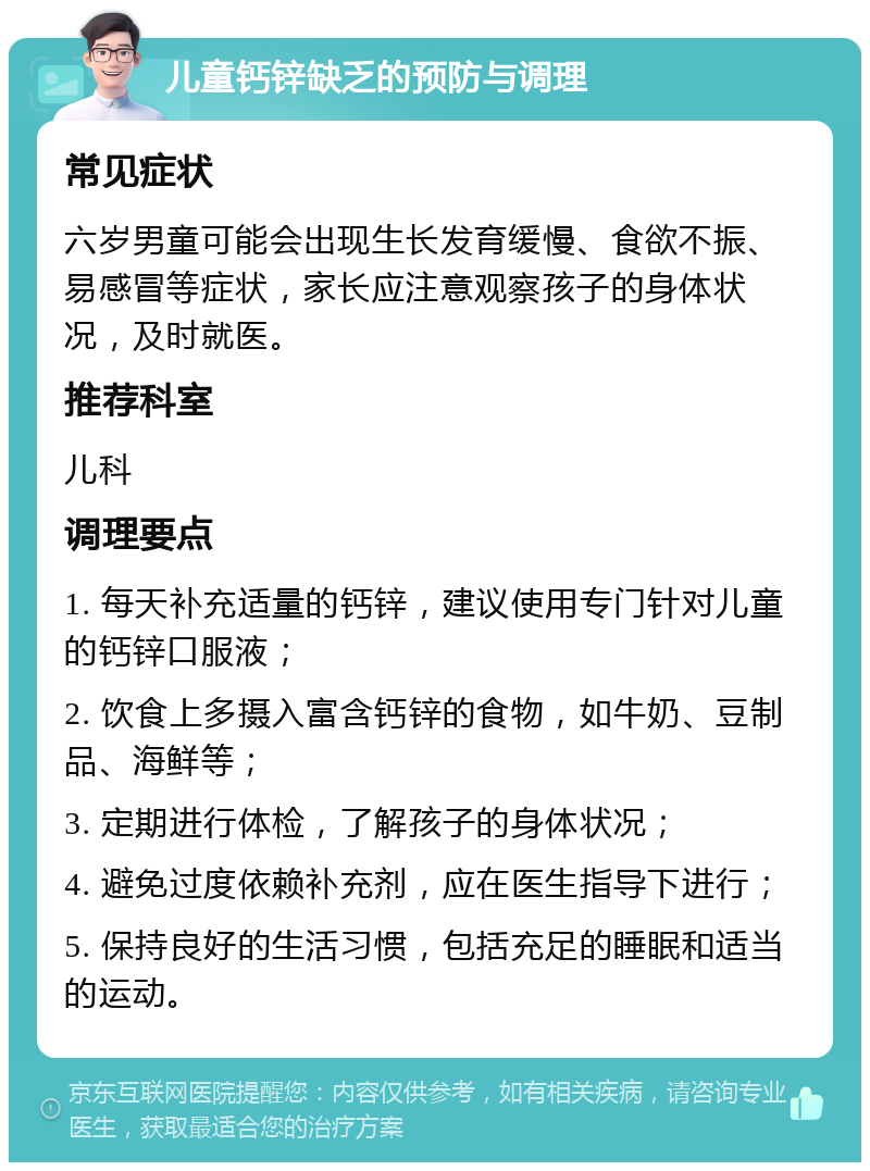 儿童钙锌缺乏的预防与调理 常见症状 六岁男童可能会出现生长发育缓慢、食欲不振、易感冒等症状，家长应注意观察孩子的身体状况，及时就医。 推荐科室 儿科 调理要点 1. 每天补充适量的钙锌，建议使用专门针对儿童的钙锌口服液； 2. 饮食上多摄入富含钙锌的食物，如牛奶、豆制品、海鲜等； 3. 定期进行体检，了解孩子的身体状况； 4. 避免过度依赖补充剂，应在医生指导下进行； 5. 保持良好的生活习惯，包括充足的睡眠和适当的运动。