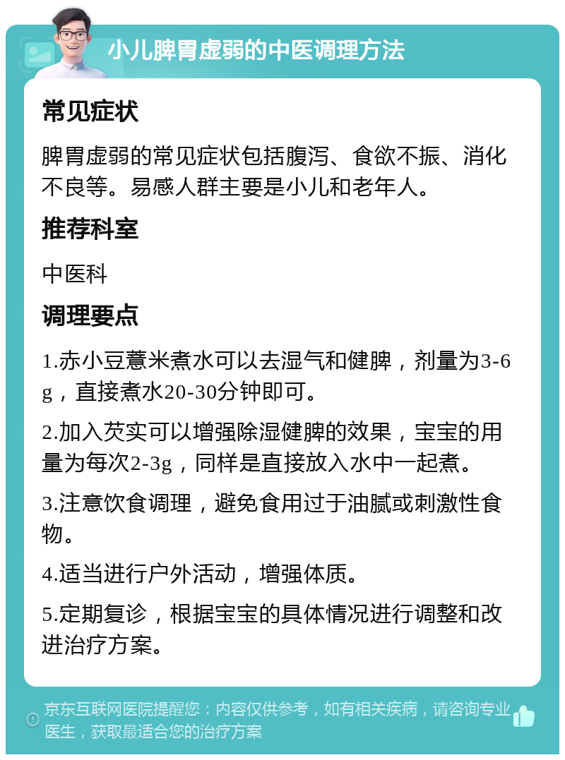 小儿脾胃虚弱的中医调理方法 常见症状 脾胃虚弱的常见症状包括腹泻、食欲不振、消化不良等。易感人群主要是小儿和老年人。 推荐科室 中医科 调理要点 1.赤小豆薏米煮水可以去湿气和健脾，剂量为3-6g，直接煮水20-30分钟即可。 2.加入芡实可以增强除湿健脾的效果，宝宝的用量为每次2-3g，同样是直接放入水中一起煮。 3.注意饮食调理，避免食用过于油腻或刺激性食物。 4.适当进行户外活动，增强体质。 5.定期复诊，根据宝宝的具体情况进行调整和改进治疗方案。