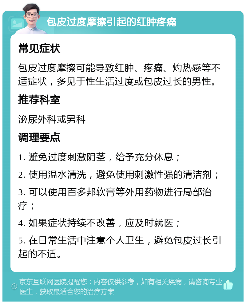 包皮过度摩擦引起的红肿疼痛 常见症状 包皮过度摩擦可能导致红肿、疼痛、灼热感等不适症状，多见于性生活过度或包皮过长的男性。 推荐科室 泌尿外科或男科 调理要点 1. 避免过度刺激阴茎，给予充分休息； 2. 使用温水清洗，避免使用刺激性强的清洁剂； 3. 可以使用百多邦软膏等外用药物进行局部治疗； 4. 如果症状持续不改善，应及时就医； 5. 在日常生活中注意个人卫生，避免包皮过长引起的不适。