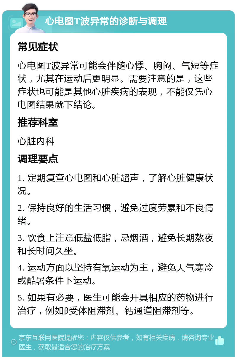 心电图T波异常的诊断与调理 常见症状 心电图T波异常可能会伴随心悸、胸闷、气短等症状，尤其在运动后更明显。需要注意的是，这些症状也可能是其他心脏疾病的表现，不能仅凭心电图结果就下结论。 推荐科室 心脏内科 调理要点 1. 定期复查心电图和心脏超声，了解心脏健康状况。 2. 保持良好的生活习惯，避免过度劳累和不良情绪。 3. 饮食上注意低盐低脂，忌烟酒，避免长期熬夜和长时间久坐。 4. 运动方面以坚持有氧运动为主，避免天气寒冷或酷暑条件下运动。 5. 如果有必要，医生可能会开具相应的药物进行治疗，例如β受体阻滞剂、钙通道阻滞剂等。