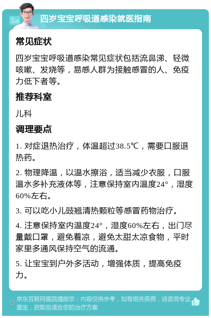 四岁宝宝呼吸道感染就医指南 常见症状 四岁宝宝呼吸道感染常见症状包括流鼻涕、轻微咳嗽、发烧等，易感人群为接触感冒的人、免疫力低下者等。 推荐科室 儿科 调理要点 1. 对症退热治疗，体温超过38.5℃，需要口服退热药。 2. 物理降温，以温水擦浴，适当减少衣服，口服温水多补充液体等，注意保持室内温度24°，湿度60%左右。 3. 可以吃小儿豉翘清热颗粒等感冒药物治疗。 4. 注意保持室内温度24°，湿度60%左右，出门尽量戴口罩，避免着凉，避免太甜太凉食物，平时家里多通风保持空气的流通。 5. 让宝宝到户外多活动，增强体质，提高免疫力。