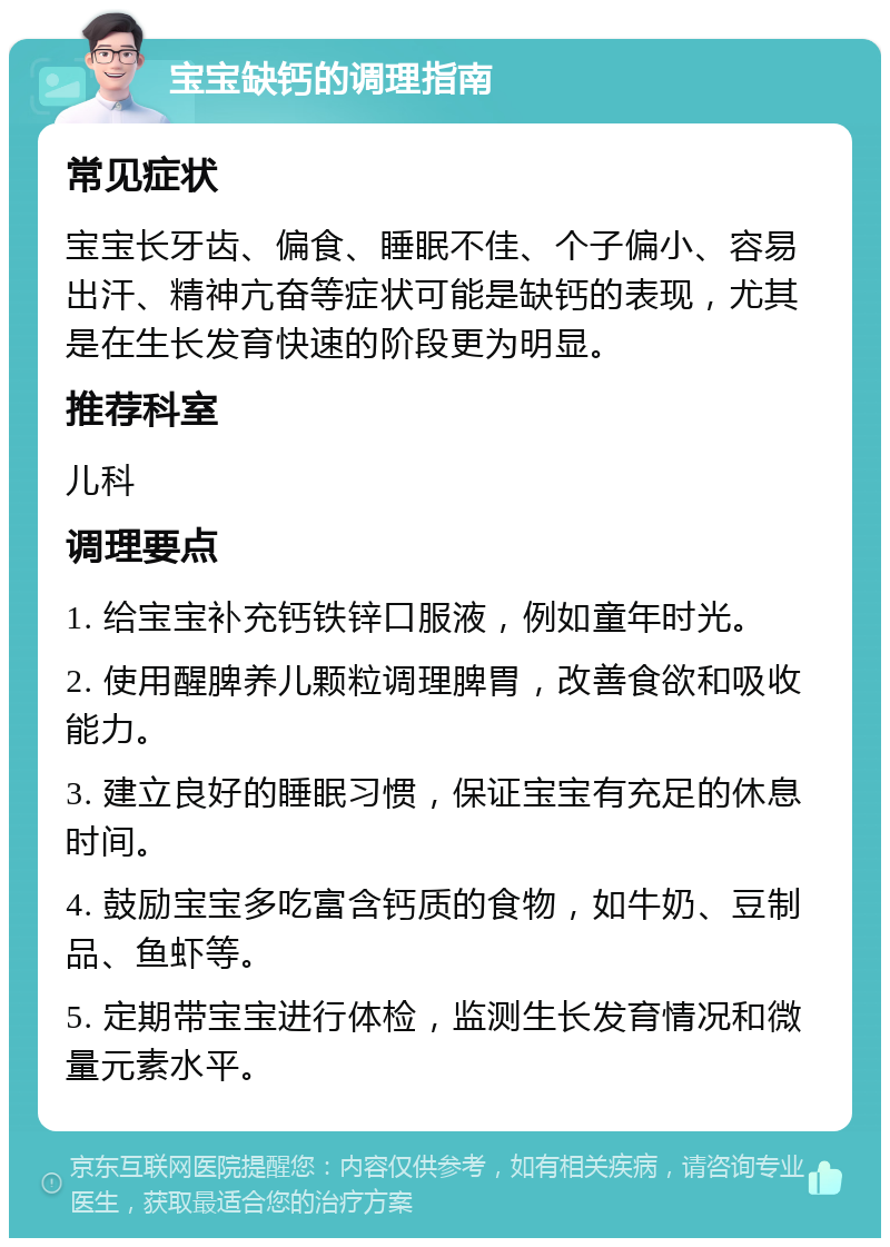 宝宝缺钙的调理指南 常见症状 宝宝长牙齿、偏食、睡眠不佳、个子偏小、容易出汗、精神亢奋等症状可能是缺钙的表现，尤其是在生长发育快速的阶段更为明显。 推荐科室 儿科 调理要点 1. 给宝宝补充钙铁锌口服液，例如童年时光。 2. 使用醒脾养儿颗粒调理脾胃，改善食欲和吸收能力。 3. 建立良好的睡眠习惯，保证宝宝有充足的休息时间。 4. 鼓励宝宝多吃富含钙质的食物，如牛奶、豆制品、鱼虾等。 5. 定期带宝宝进行体检，监测生长发育情况和微量元素水平。