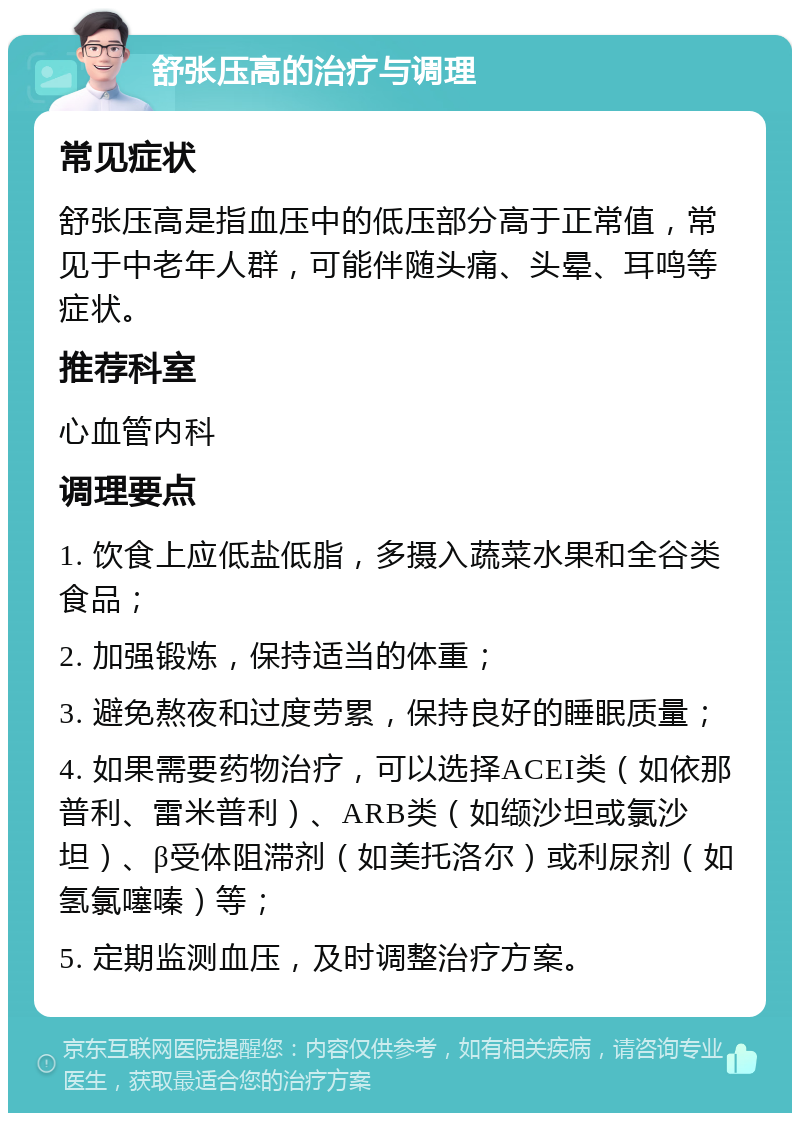 舒张压高的治疗与调理 常见症状 舒张压高是指血压中的低压部分高于正常值，常见于中老年人群，可能伴随头痛、头晕、耳鸣等症状。 推荐科室 心血管内科 调理要点 1. 饮食上应低盐低脂，多摄入蔬菜水果和全谷类食品； 2. 加强锻炼，保持适当的体重； 3. 避免熬夜和过度劳累，保持良好的睡眠质量； 4. 如果需要药物治疗，可以选择ACEI类（如依那普利、雷米普利）、ARB类（如缬沙坦或氯沙坦）、β受体阻滞剂（如美托洛尔）或利尿剂（如氢氯噻嗪）等； 5. 定期监测血压，及时调整治疗方案。