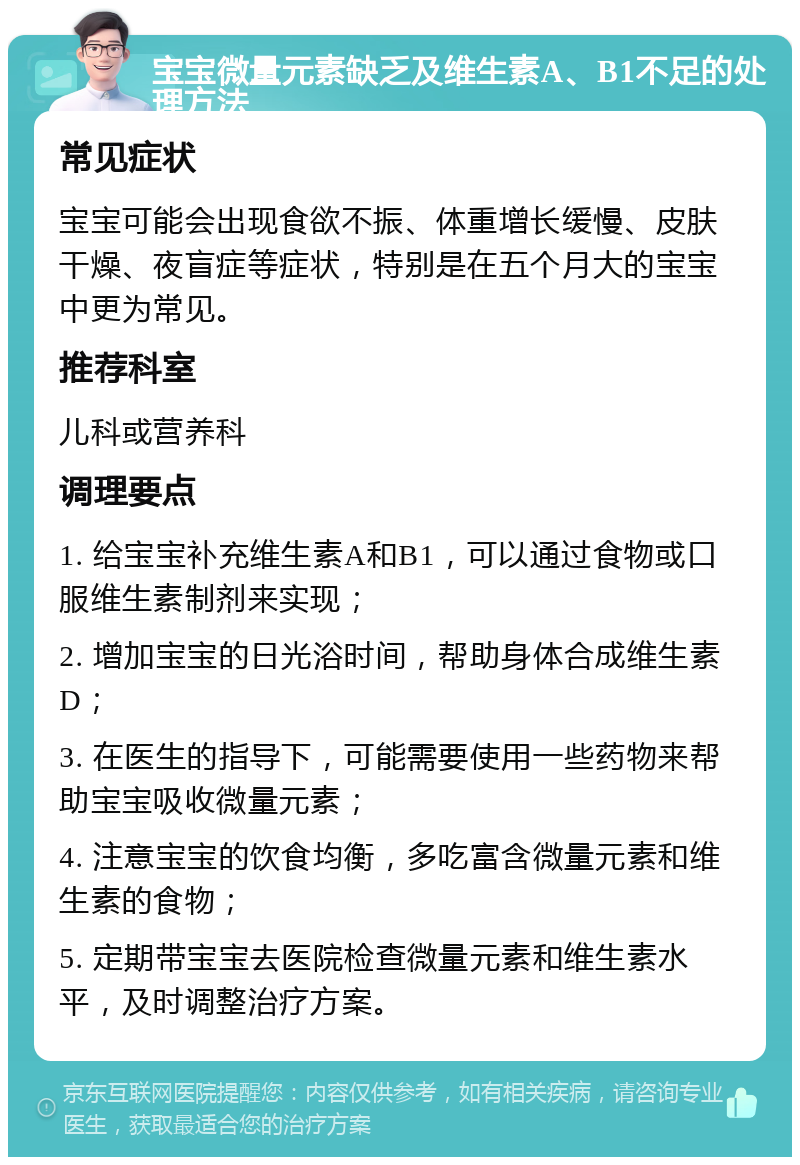 宝宝微量元素缺乏及维生素A、B1不足的处理方法 常见症状 宝宝可能会出现食欲不振、体重增长缓慢、皮肤干燥、夜盲症等症状，特别是在五个月大的宝宝中更为常见。 推荐科室 儿科或营养科 调理要点 1. 给宝宝补充维生素A和B1，可以通过食物或口服维生素制剂来实现； 2. 增加宝宝的日光浴时间，帮助身体合成维生素D； 3. 在医生的指导下，可能需要使用一些药物来帮助宝宝吸收微量元素； 4. 注意宝宝的饮食均衡，多吃富含微量元素和维生素的食物； 5. 定期带宝宝去医院检查微量元素和维生素水平，及时调整治疗方案。