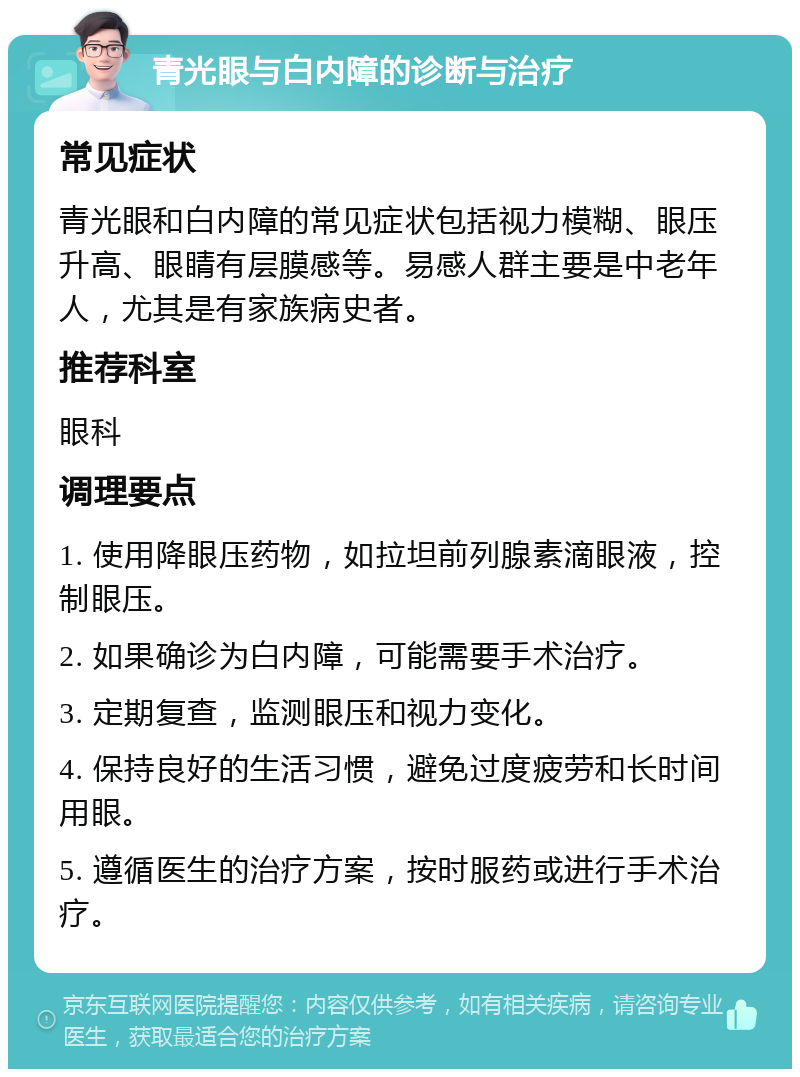 青光眼与白内障的诊断与治疗 常见症状 青光眼和白内障的常见症状包括视力模糊、眼压升高、眼睛有层膜感等。易感人群主要是中老年人，尤其是有家族病史者。 推荐科室 眼科 调理要点 1. 使用降眼压药物，如拉坦前列腺素滴眼液，控制眼压。 2. 如果确诊为白内障，可能需要手术治疗。 3. 定期复查，监测眼压和视力变化。 4. 保持良好的生活习惯，避免过度疲劳和长时间用眼。 5. 遵循医生的治疗方案，按时服药或进行手术治疗。