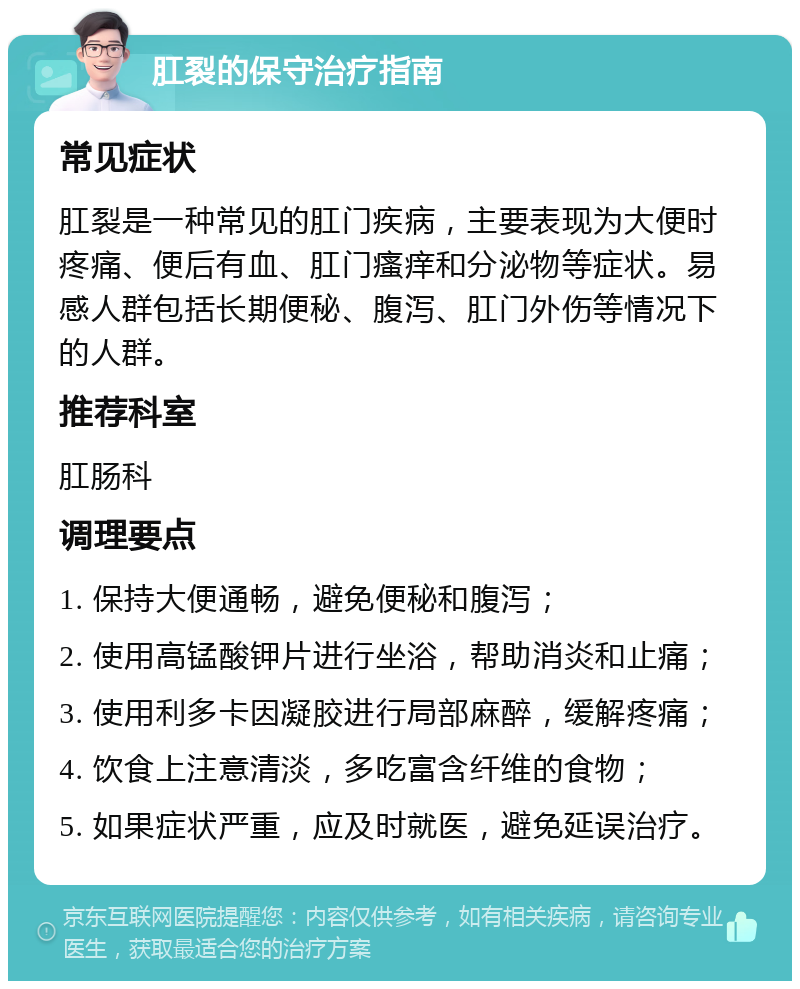 肛裂的保守治疗指南 常见症状 肛裂是一种常见的肛门疾病，主要表现为大便时疼痛、便后有血、肛门瘙痒和分泌物等症状。易感人群包括长期便秘、腹泻、肛门外伤等情况下的人群。 推荐科室 肛肠科 调理要点 1. 保持大便通畅，避免便秘和腹泻； 2. 使用高锰酸钾片进行坐浴，帮助消炎和止痛； 3. 使用利多卡因凝胶进行局部麻醉，缓解疼痛； 4. 饮食上注意清淡，多吃富含纤维的食物； 5. 如果症状严重，应及时就医，避免延误治疗。