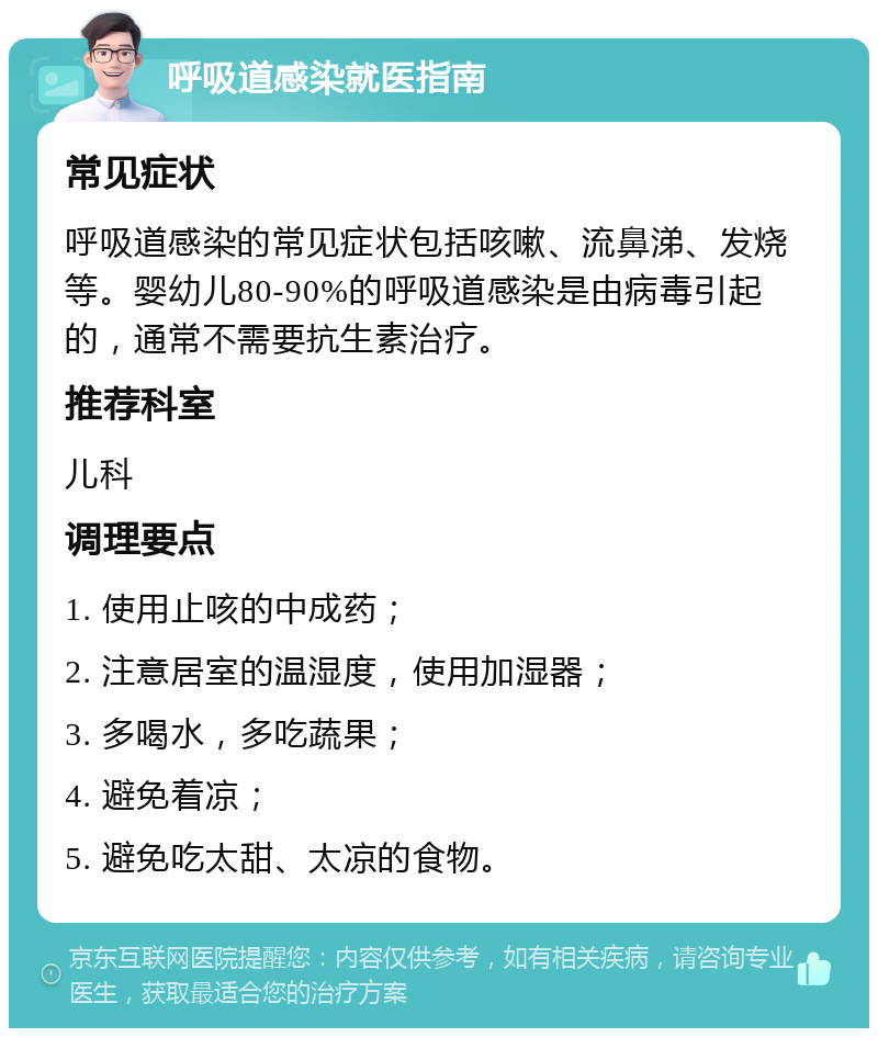 呼吸道感染就医指南 常见症状 呼吸道感染的常见症状包括咳嗽、流鼻涕、发烧等。婴幼儿80-90%的呼吸道感染是由病毒引起的，通常不需要抗生素治疗。 推荐科室 儿科 调理要点 1. 使用止咳的中成药； 2. 注意居室的温湿度，使用加湿器； 3. 多喝水，多吃蔬果； 4. 避免着凉； 5. 避免吃太甜、太凉的食物。