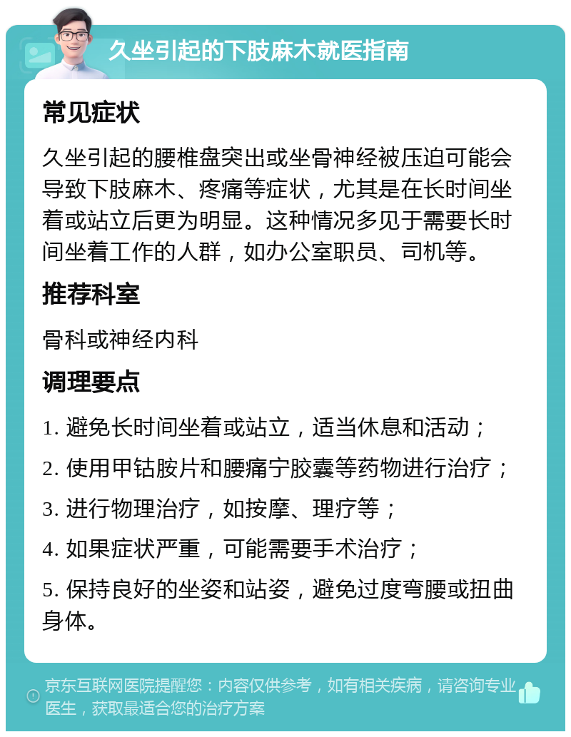 久坐引起的下肢麻木就医指南 常见症状 久坐引起的腰椎盘突出或坐骨神经被压迫可能会导致下肢麻木、疼痛等症状，尤其是在长时间坐着或站立后更为明显。这种情况多见于需要长时间坐着工作的人群，如办公室职员、司机等。 推荐科室 骨科或神经内科 调理要点 1. 避免长时间坐着或站立，适当休息和活动； 2. 使用甲钴胺片和腰痛宁胶囊等药物进行治疗； 3. 进行物理治疗，如按摩、理疗等； 4. 如果症状严重，可能需要手术治疗； 5. 保持良好的坐姿和站姿，避免过度弯腰或扭曲身体。