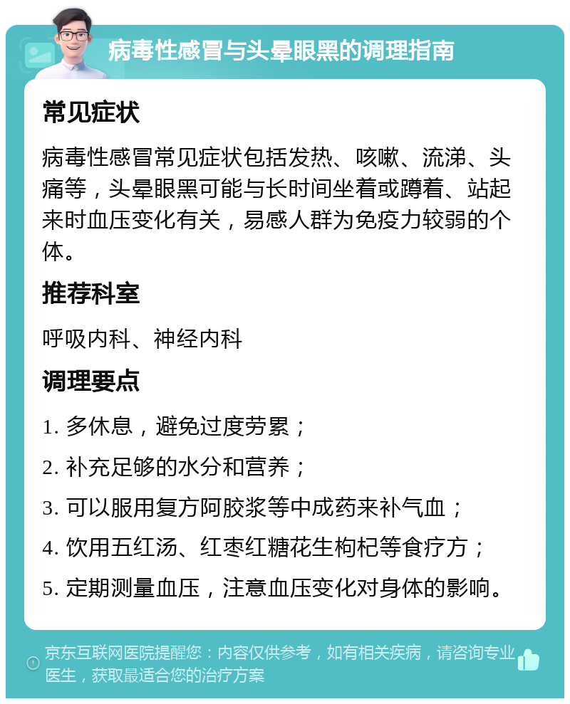 病毒性感冒与头晕眼黑的调理指南 常见症状 病毒性感冒常见症状包括发热、咳嗽、流涕、头痛等，头晕眼黑可能与长时间坐着或蹲着、站起来时血压变化有关，易感人群为免疫力较弱的个体。 推荐科室 呼吸内科、神经内科 调理要点 1. 多休息，避免过度劳累； 2. 补充足够的水分和营养； 3. 可以服用复方阿胶浆等中成药来补气血； 4. 饮用五红汤、红枣红糖花生枸杞等食疗方； 5. 定期测量血压，注意血压变化对身体的影响。