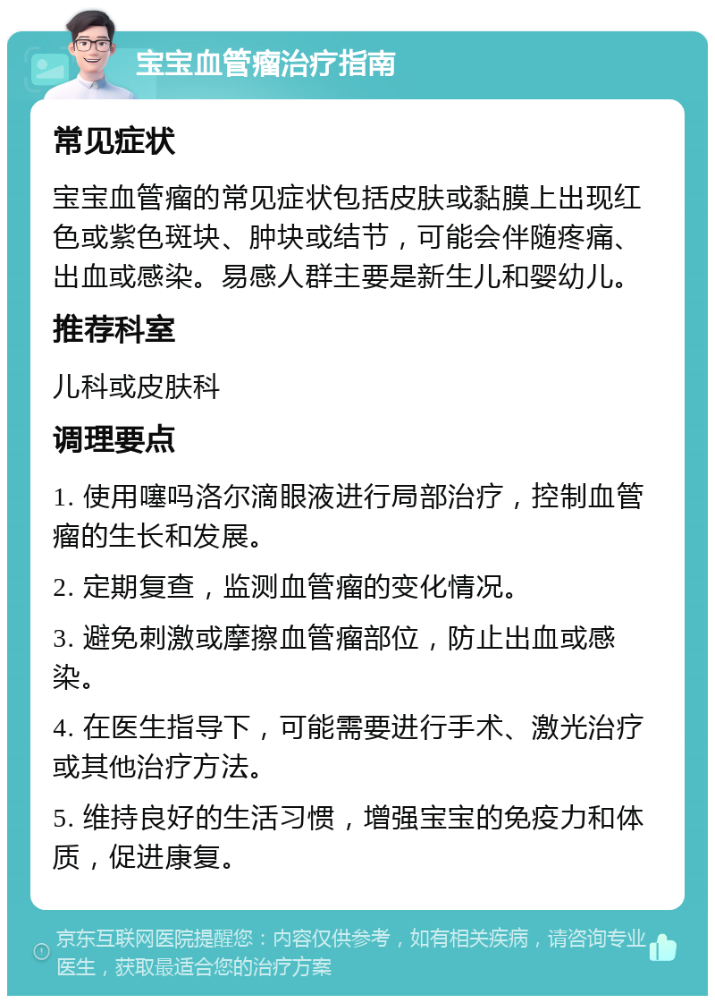 宝宝血管瘤治疗指南 常见症状 宝宝血管瘤的常见症状包括皮肤或黏膜上出现红色或紫色斑块、肿块或结节，可能会伴随疼痛、出血或感染。易感人群主要是新生儿和婴幼儿。 推荐科室 儿科或皮肤科 调理要点 1. 使用噻吗洛尔滴眼液进行局部治疗，控制血管瘤的生长和发展。 2. 定期复查，监测血管瘤的变化情况。 3. 避免刺激或摩擦血管瘤部位，防止出血或感染。 4. 在医生指导下，可能需要进行手术、激光治疗或其他治疗方法。 5. 维持良好的生活习惯，增强宝宝的免疫力和体质，促进康复。