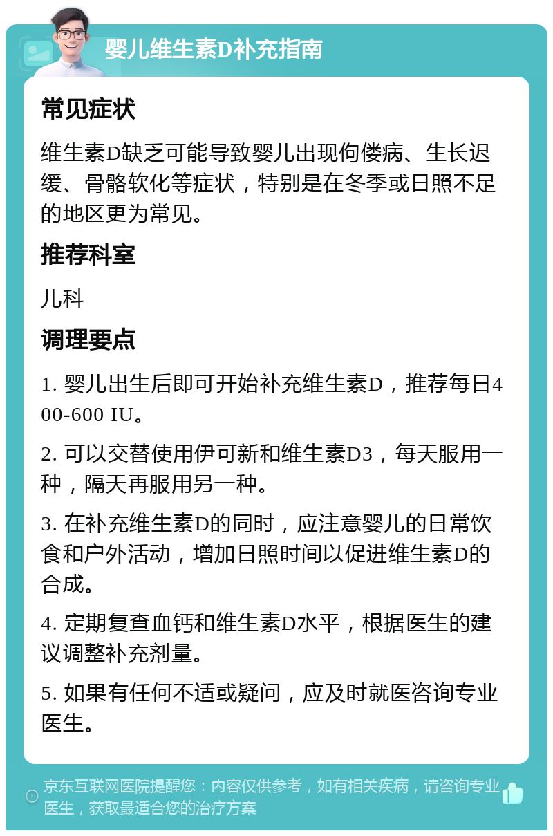 婴儿维生素D补充指南 常见症状 维生素D缺乏可能导致婴儿出现佝偻病、生长迟缓、骨骼软化等症状，特别是在冬季或日照不足的地区更为常见。 推荐科室 儿科 调理要点 1. 婴儿出生后即可开始补充维生素D，推荐每日400-600 IU。 2. 可以交替使用伊可新和维生素D3，每天服用一种，隔天再服用另一种。 3. 在补充维生素D的同时，应注意婴儿的日常饮食和户外活动，增加日照时间以促进维生素D的合成。 4. 定期复查血钙和维生素D水平，根据医生的建议调整补充剂量。 5. 如果有任何不适或疑问，应及时就医咨询专业医生。