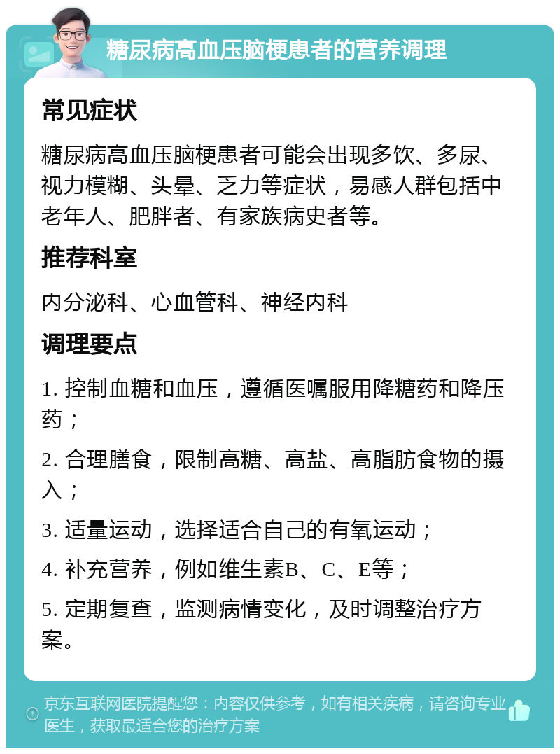 糖尿病高血压脑梗患者的营养调理 常见症状 糖尿病高血压脑梗患者可能会出现多饮、多尿、视力模糊、头晕、乏力等症状，易感人群包括中老年人、肥胖者、有家族病史者等。 推荐科室 内分泌科、心血管科、神经内科 调理要点 1. 控制血糖和血压，遵循医嘱服用降糖药和降压药； 2. 合理膳食，限制高糖、高盐、高脂肪食物的摄入； 3. 适量运动，选择适合自己的有氧运动； 4. 补充营养，例如维生素B、C、E等； 5. 定期复查，监测病情变化，及时调整治疗方案。