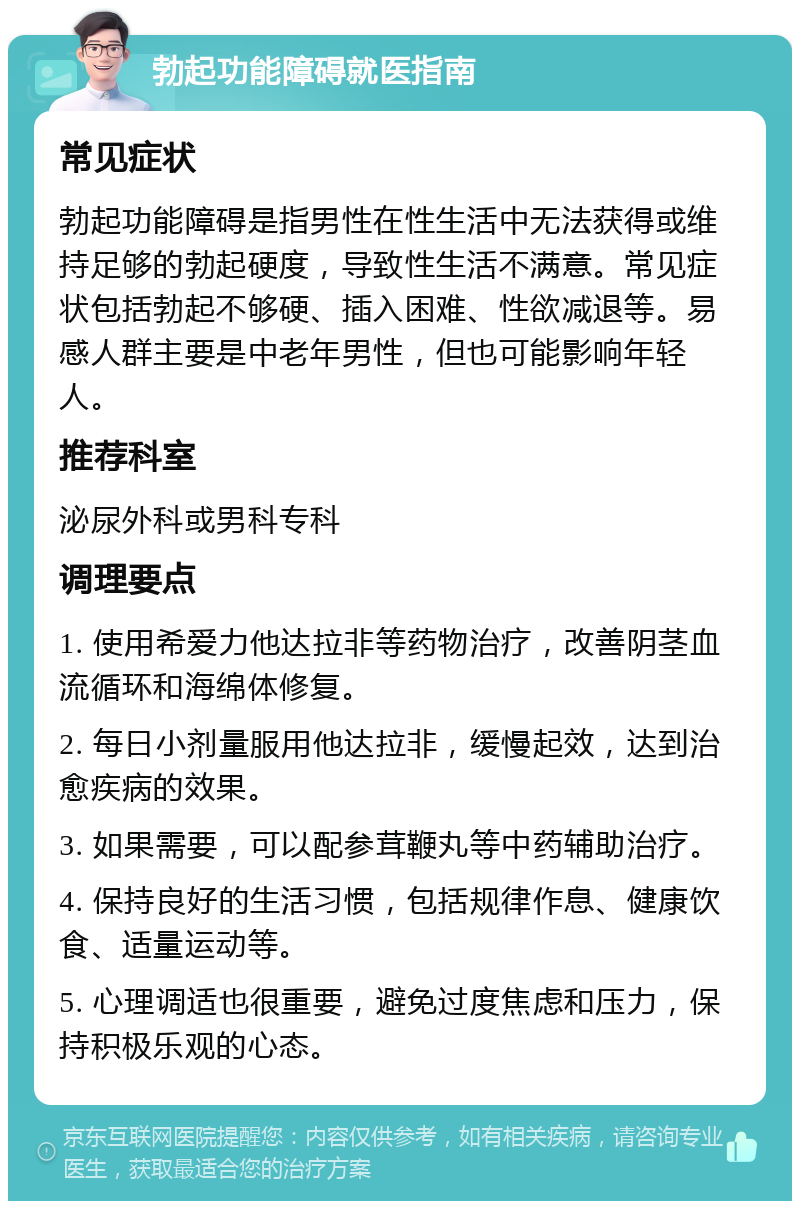 勃起功能障碍就医指南 常见症状 勃起功能障碍是指男性在性生活中无法获得或维持足够的勃起硬度，导致性生活不满意。常见症状包括勃起不够硬、插入困难、性欲减退等。易感人群主要是中老年男性，但也可能影响年轻人。 推荐科室 泌尿外科或男科专科 调理要点 1. 使用希爱力他达拉非等药物治疗，改善阴茎血流循环和海绵体修复。 2. 每日小剂量服用他达拉非，缓慢起效，达到治愈疾病的效果。 3. 如果需要，可以配参茸鞭丸等中药辅助治疗。 4. 保持良好的生活习惯，包括规律作息、健康饮食、适量运动等。 5. 心理调适也很重要，避免过度焦虑和压力，保持积极乐观的心态。