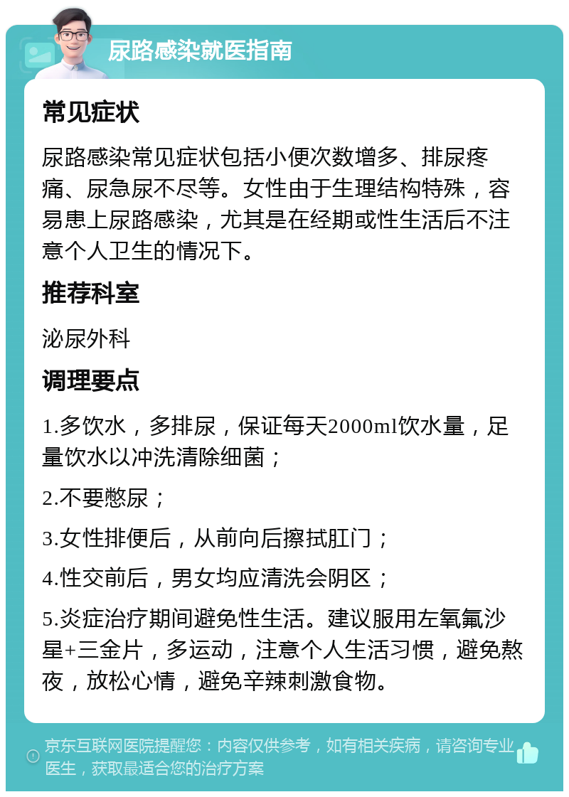 尿路感染就医指南 常见症状 尿路感染常见症状包括小便次数增多、排尿疼痛、尿急尿不尽等。女性由于生理结构特殊，容易患上尿路感染，尤其是在经期或性生活后不注意个人卫生的情况下。 推荐科室 泌尿外科 调理要点 1.多饮水，多排尿，保证每天2000ml饮水量，足量饮水以冲洗清除细菌； 2.不要憋尿； 3.女性排便后，从前向后擦拭肛门； 4.性交前后，男女均应清洗会阴区； 5.炎症治疗期间避免性生活。建议服用左氧氟沙星+三金片，多运动，注意个人生活习惯，避免熬夜，放松心情，避免辛辣刺激食物。