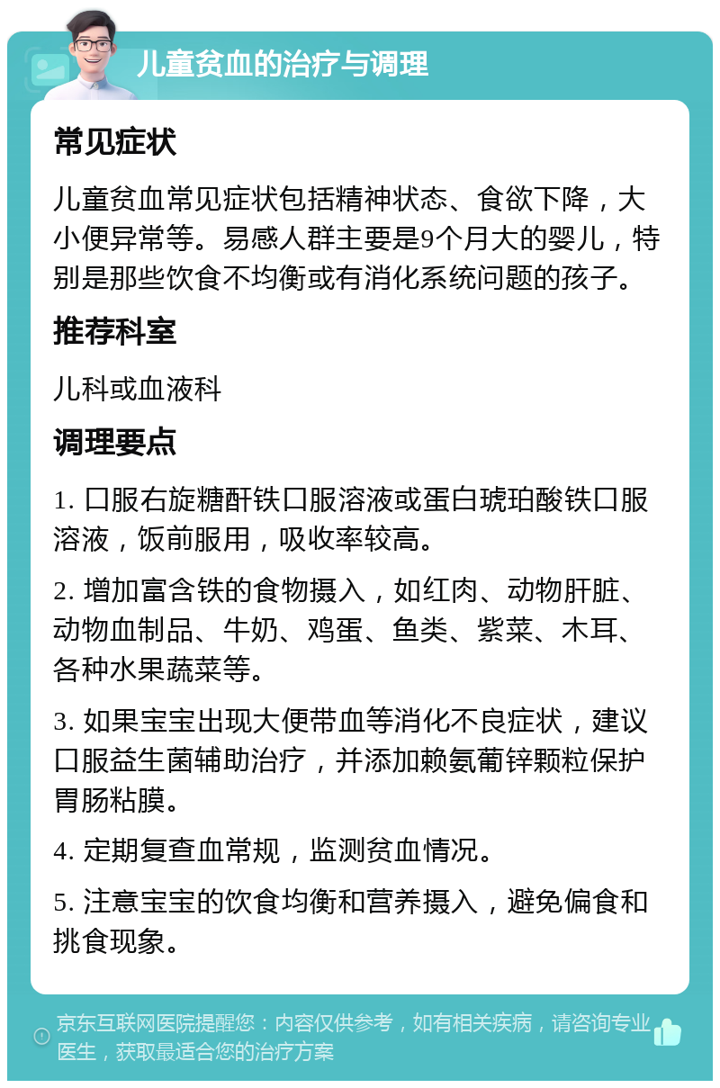 儿童贫血的治疗与调理 常见症状 儿童贫血常见症状包括精神状态、食欲下降，大小便异常等。易感人群主要是9个月大的婴儿，特别是那些饮食不均衡或有消化系统问题的孩子。 推荐科室 儿科或血液科 调理要点 1. 口服右旋糖酐铁口服溶液或蛋白琥珀酸铁口服溶液，饭前服用，吸收率较高。 2. 增加富含铁的食物摄入，如红肉、动物肝脏、动物血制品、牛奶、鸡蛋、鱼类、紫菜、木耳、各种水果蔬菜等。 3. 如果宝宝出现大便带血等消化不良症状，建议口服益生菌辅助治疗，并添加赖氨葡锌颗粒保护胃肠粘膜。 4. 定期复查血常规，监测贫血情况。 5. 注意宝宝的饮食均衡和营养摄入，避免偏食和挑食现象。