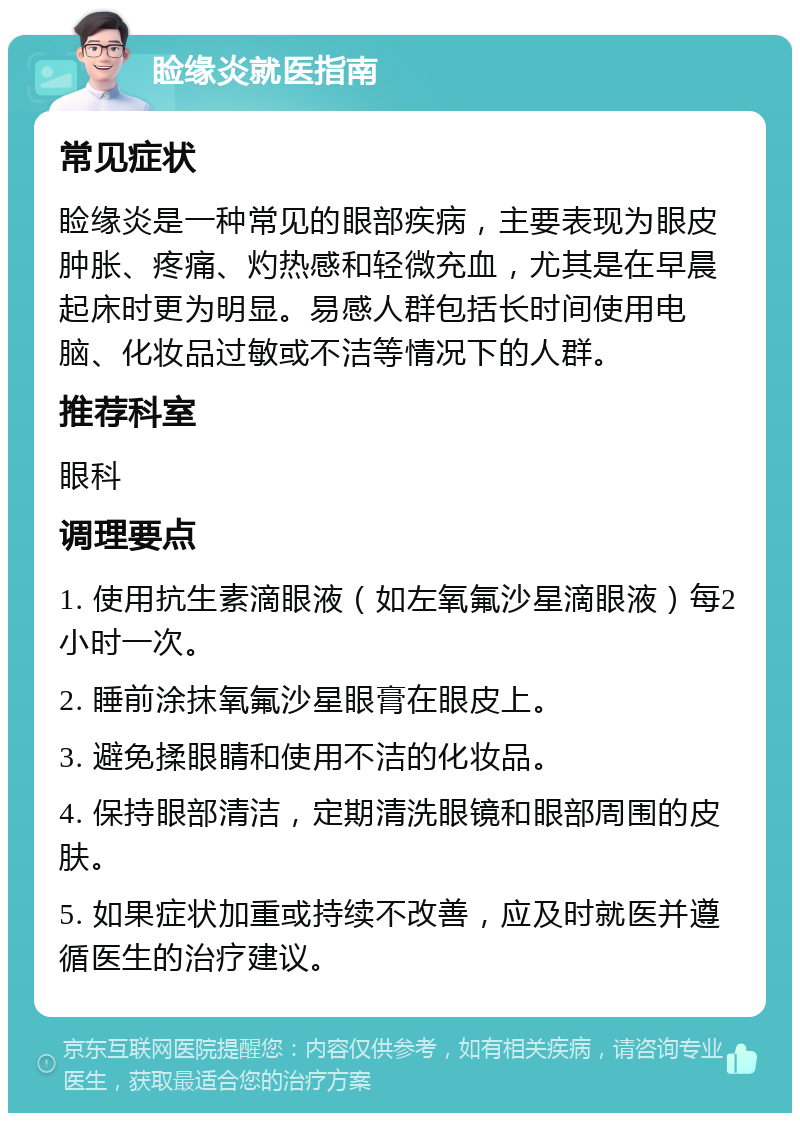 睑缘炎就医指南 常见症状 睑缘炎是一种常见的眼部疾病，主要表现为眼皮肿胀、疼痛、灼热感和轻微充血，尤其是在早晨起床时更为明显。易感人群包括长时间使用电脑、化妆品过敏或不洁等情况下的人群。 推荐科室 眼科 调理要点 1. 使用抗生素滴眼液（如左氧氟沙星滴眼液）每2小时一次。 2. 睡前涂抹氧氟沙星眼膏在眼皮上。 3. 避免揉眼睛和使用不洁的化妆品。 4. 保持眼部清洁，定期清洗眼镜和眼部周围的皮肤。 5. 如果症状加重或持续不改善，应及时就医并遵循医生的治疗建议。