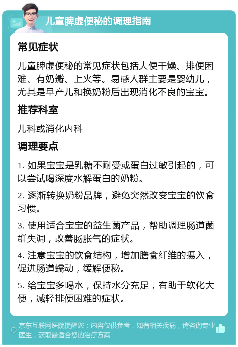 儿童脾虚便秘的调理指南 常见症状 儿童脾虚便秘的常见症状包括大便干燥、排便困难、有奶瓣、上火等。易感人群主要是婴幼儿，尤其是早产儿和换奶粉后出现消化不良的宝宝。 推荐科室 儿科或消化内科 调理要点 1. 如果宝宝是乳糖不耐受或蛋白过敏引起的，可以尝试喝深度水解蛋白的奶粉。 2. 逐渐转换奶粉品牌，避免突然改变宝宝的饮食习惯。 3. 使用适合宝宝的益生菌产品，帮助调理肠道菌群失调，改善肠胀气的症状。 4. 注意宝宝的饮食结构，增加膳食纤维的摄入，促进肠道蠕动，缓解便秘。 5. 给宝宝多喝水，保持水分充足，有助于软化大便，减轻排便困难的症状。