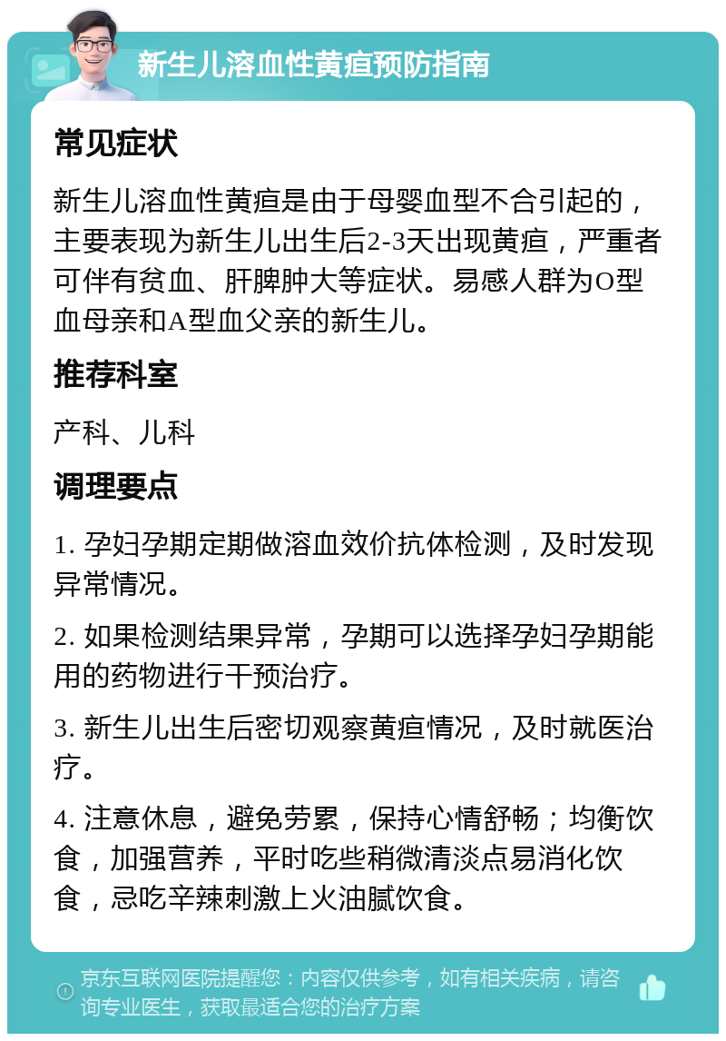 新生儿溶血性黄疸预防指南 常见症状 新生儿溶血性黄疸是由于母婴血型不合引起的，主要表现为新生儿出生后2-3天出现黄疸，严重者可伴有贫血、肝脾肿大等症状。易感人群为O型血母亲和A型血父亲的新生儿。 推荐科室 产科、儿科 调理要点 1. 孕妇孕期定期做溶血效价抗体检测，及时发现异常情况。 2. 如果检测结果异常，孕期可以选择孕妇孕期能用的药物进行干预治疗。 3. 新生儿出生后密切观察黄疸情况，及时就医治疗。 4. 注意休息，避免劳累，保持心情舒畅；均衡饮食，加强营养，平时吃些稍微清淡点易消化饮食，忌吃辛辣刺激上火油腻饮食。